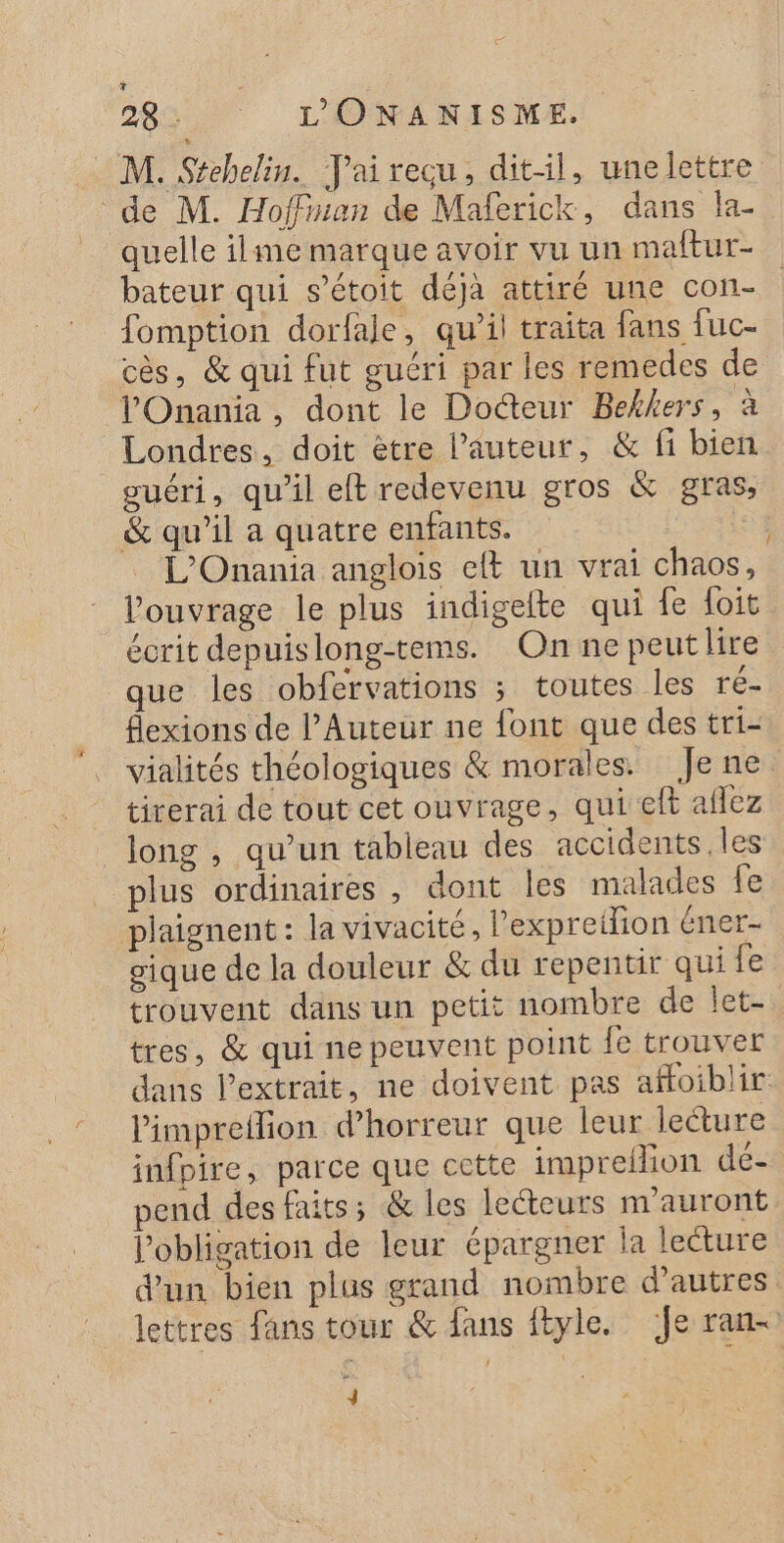 + DR L'ONANISME. M. Stehelin. Tai recu, dit-il, unelettre de M. Hoffian de Maferick, dans la- quelle ilme marque avoir vu un maftur- bateur qui s’étoit déjà attiré une con- fomption dorfale, qu’il traita fans fuc- cès, &amp; qui fut guéri par les remedes de lOnania, dont le Docteur Bekkers, à Londres, doit ètre l’auteur, &amp; fi bien guéri, qu'il eft redevenu gros &amp; gras, &amp; qu’il a quatre enfants. L’'Onania anglois eft un vrai chaos, ouvrage le plus indigelte qui fe foit écrit depuislong-tems. On ne peutlire que les obfervations ; toutes les ré- flexions de l’Auteur ne font que des tri- vialités théologiques &amp; morales. Jene. tirerai de tout cet ouvrage, qui eft aflez long , qu’un tableau des accidents. les plus ordinaires , dont les malades fe plaignent : la vivacité, l’expreilion éner- gique de la douleur &amp; du repentir qui fe trouvent dans un petit nombre de let. tres, &amp; qui ne peuvent point le trouver dans l'extrait, ne doivent pas affoiblir Pimpreflion d'horreur que leur leture infpire, parce que cette impreflion de- pend des faits; &amp; les lecteurs m’auront l'obligation de leur épargner la lecture d'un bien plus grand nombre d’autres lettres fans tour &amp; fans ftyle. ‘Je ran- 4