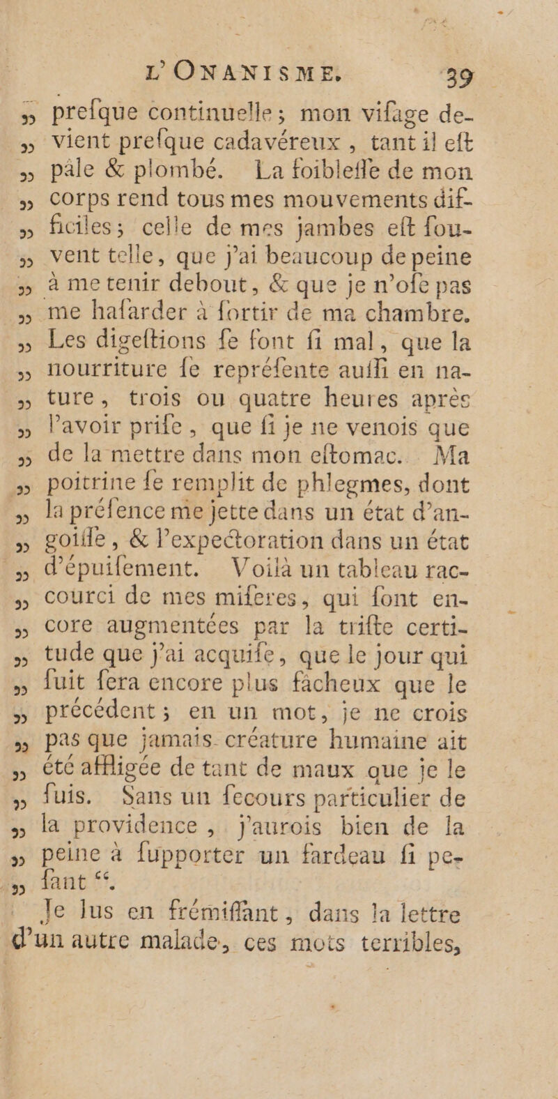 5 vient prefque cadavéreux , tant il eft pâle &amp; plombé. La foiblefle de mon corps rend tous mes mouvements dif- ficiles; celle de mes jambes eft fou- vent telle, que j'ai beaucoup de peine à me tenir debout, &amp; que je n’ofe pas Les digeltions fe font fi mal, que la nourriture {e repréfente auili en na- ture, trois ou quatre heures après Pavoir prie, que fi je ne venois que de la mettre dans mon effomac. Ma poitrine {e remplit de phlegmes, dont la préfence me jette dans un état d’an- goiile , &amp; lexpectoration dans un état d’épuifement. Voilà un tableau rac- courci de mes miferes, qui font en- core augmentces par la trifte certi- tude que jai acquife, que le jour qui fuit fera encore plus fâcheux que le précédent; en un mot, je ne crois pas que jamais créature humaine ait été affigée de tant de maux que je le fuis. Sans un fecours particulier de la providence , j'aurois bien de la peine à fupporter un fardeau fi pe- fant Je Jus en frémiflant, dans la lettre