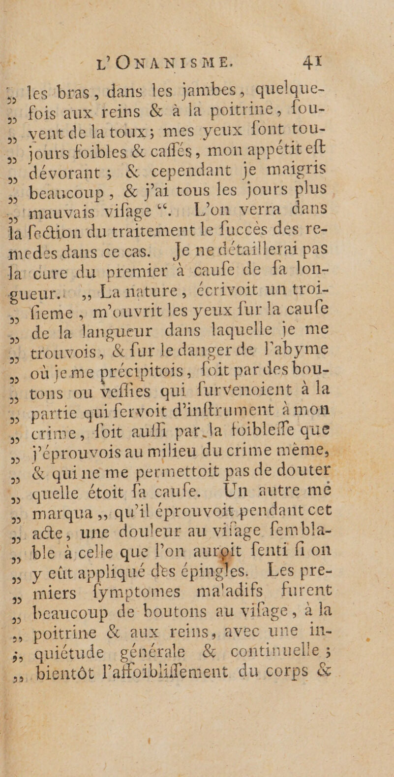 5. les bras, dans les jambes, quelque- fois aux reins &amp; à la poitrine, fou- vent delatoux; mes yeux font tou- jours foibles &amp; cafés, mon appétit eft dévorant ; &amp; cependant je maigris beaucoup , &amp; j'ai tous les jours plus mauvais vifage &lt;.. L'on verra dans 5 2 9) +55 &gt; 55 5 5 3 E D 3 3 fieme, m'ouvrit les yeux fur la caufe de la langueur dans laquelle je me trouvois, &amp; fur le danger de l'abyme où jeme précipitois, foit par des bou- tons ‘ou veflies qui furvenoient à la partie qui fervoit d’inftrument à mon crime, doit auih par.la foibleffe que j'éprouvois au milieu du crime mème, &amp; qui ne me permettoit pas de douter quelle étoit fa caufe. Un autre me marqua ,, qu'il éprouvoit pendant cet ae, une douleur au vifage fembla- ble à celle que l’on aurgit fenti fi on y eût appliqué des épingles. Les pre- miers fymptomes maladifs furent beaucoup de boutons au vifage, à la quiétude générale &amp; continuelle 3