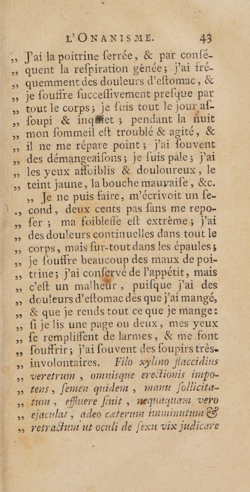 J'ai la poitrine ferrée, &amp; par con{c- quent la refpiration gènce; jai fré- quemment des douleurs d’eftomac, &amp; je fouffre fucceflivement prefque par tout le corps; je fuis tout le jour af- mon fommeil eft troublé &amp; agite, &amp; des démangeaifons; je fuis pâle; jai les yeux afloiblis &amp; douloureux, le teint jaune, la bouche mauvyaile, &amp;c. ,, Je ne puis faire, m'écrivoit un {e- cond, deux cents pas fans me repo- fer ; ma foiblefle eft extrème; jai des douleurs continuelles dans tout le corps, mais fur-tout dans les épaules; je fouffre beaucoup des maux de poi- trine; j'ai confervé de Pappétit, mais c'eft un malheür, puifque j'ai des douleurs d’eftomac des que j’ai mangé, &amp; que je rends tout ce que je mange: fi je lis une page ou deux, mes yeux fe rempliflent de larmes, &amp; me font foufHrir; j'ai fouvent des foupirs très. involontaires. Filo xylino flaccidins veretrun , Umnisque erectionis i1po= tens, femen quidem , manu follicita. ejaculaf, adeo ceterum inininuiuin &amp;S retraitum ut oculi de jexu vix judicare