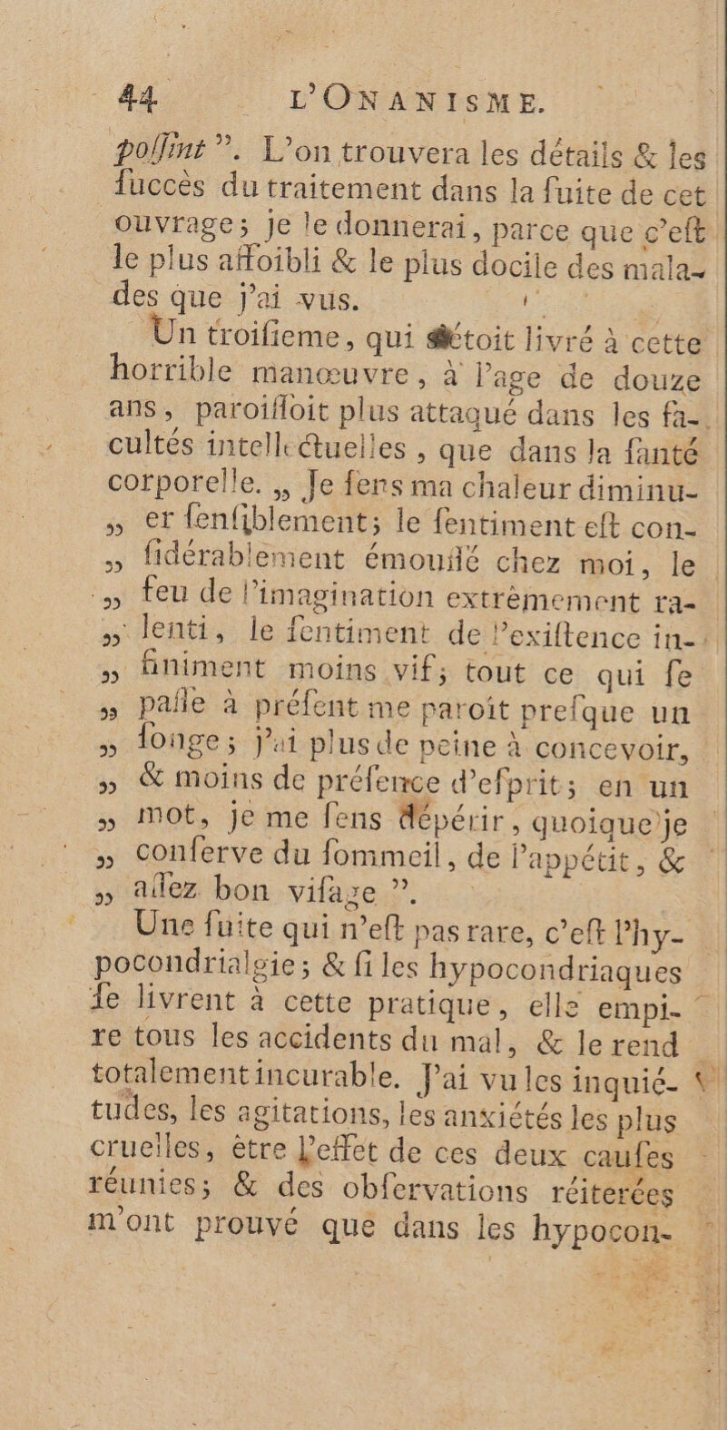 polint ”. L'on trouvera les détails &amp; Îles le plus affoibli &amp; le plus docile des malaz des que jai vus. torts 4 7? e ? 0 1° PES Un troifieme, qui toit livré à cette horrible manœuvre, à l'age de douze cultés intell: @uelles , que dans la fanté corporelle. , Je fers ma chaleur diminu- » et fenfiblement; le fentiment eft con feu de limagination extrèmement ra- finiment moins vif; tout ce qui fe pañle à préfent me paroît prefque un longe ; jui plus de peine à concevoir, &amp; moins de préfence d’efprit; en un mot, je me fens dépérir, quoique)je conferve du fommeil, de l'appétit, &amp; aflez bon vifage ”. Une fuite qui n’eff pasrare, c’eft Phy- totalementincurable, Jai vu les inquié. tudes, les agitations, les ansiétés les plus crueiles, être L'effet de ces deux caufes F2 : ‘ e ’° r. réunies; &amp; des obfervations reiterées