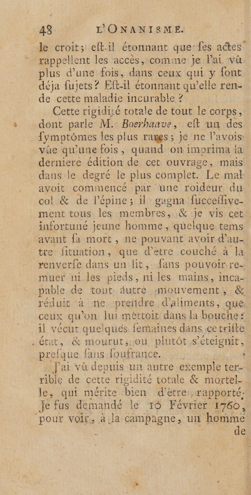 de croit; eftil étonnant que: fes actes - rappellent les accès, comme je Pai VL. plus d’une fois, dans ceux qui y font déja fujets? Fft:1l étonnant qu’elle ren- de cette maladie incurable 2 | Cette rigidisé totale de tout le corps, dont parle M. Boerhanve , _eft un des {y mptômes les plus rames; je ne Pavois: vûe qu'une fois, quand onimorima ia derniere édition de cet Rte mais dans le degré le plus complet. Le mal avoit comi nencé par une roideur du col &amp; de l’'épine ; il gagna fucceflive- ment tous les membres, &amp; je visiceth infortuné jeune homme, quelque tems avant {a mort, ne pouvant avoir d'au tre fituation, que d’ètre couché. à là renverfe dans un lit, fans pouvoir res muer in les pieds, niles mains, inca- pable de tout: dutrè mouvement, &amp; réduit à me preñdre d'aliments, qué ceux qu'on lui méttoit dans la bouches il vécut quelques femaines dans ice trifte. . état, &amp; mourut;ou plutôt.s’eteignit, prelque fans foufrance. J'ai va depuis un autre exemple ter tible de cette rigidité totale &amp; mortel le qui mérite bien d’être: rapporté: je fus demandé le ro Février 1760 , ‘pour voir, à.la campagne, ui ‘homme : de