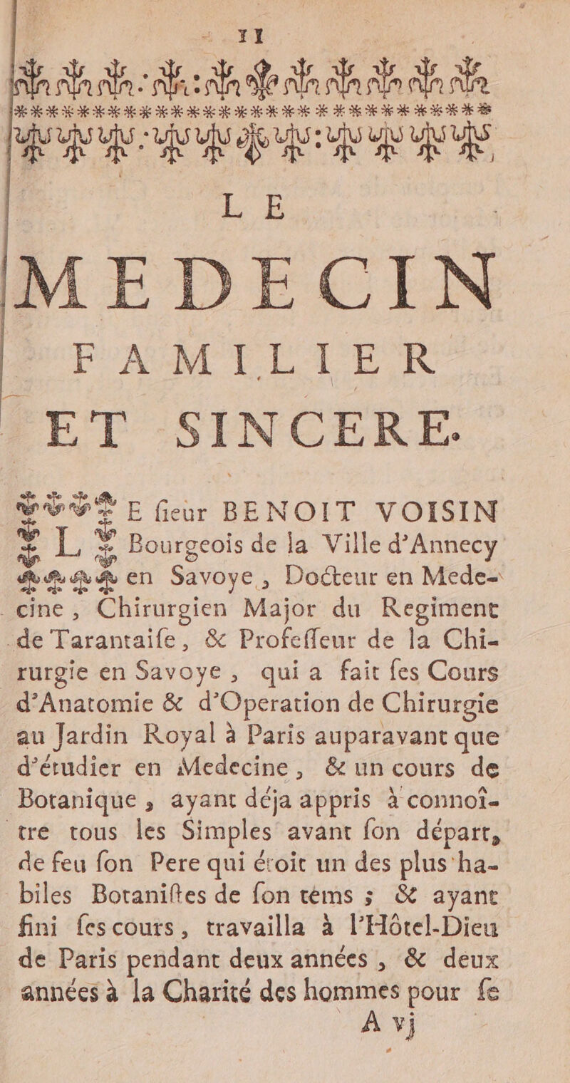 : SA AS RATE LAN UN A ATES URUE | L'E | MEDECIN P'AUMT LPER * ET SINCERE. SÈVÉE feu BENOIT VOISIN HA 1, FA Bourgeois de la Ville d’Annecy RAR en Savoye, Docteur en Mede= cine, Chirurgien Major du Regiment de Tarantaife, &amp; Profeffeur de la Chi- rurgie en Savoye, quia fait fes Cours d’Anatomie &amp; d’Operation de Chirurgie au Jardin Royal à Paris auparavant que d'étudier en Medecine, &amp; un cours de Botanique , ayant déja appris à connot- tre tous les Simples avant fon départ, de feu fon Pere qui étoit un des plus'ha- biles Botaniltes de fon téms ; &amp; ayant fini fescours, travailla à l’Hôtel-Dieu de Paris pendant deux années , &amp; deux années à [a Charité des hommes pour fe R AY)