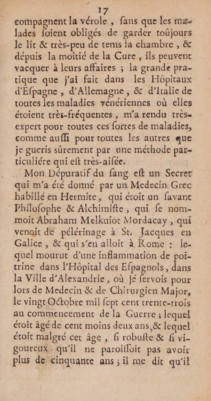 e # | compagnent la vérole , fans que les na lades foient obligés de garder toûjours le lit &amp; crès-peu de tems fa chambre , &amp; dépuis la moitié de la Cure ; ils peuvent vacquer à leurs affaires ; la grande pra- tique que j'ai fait dans les Hôpitaux d'Efpagne , d'Allemagne, &amp; d’iralie de toutes les maladies vénériennes où elles étoient très-fréquentes , m'a rendu très- expert pour toutes ces fortes de maladies, comme aufli pour toutes les autres que je gueris sûrement par une méthode par- ticuliére qui eft très-aifée, Moï Dépuratif du fang eft un Secret qui m'a été donné par un Medecin Grec habillé en Hermite, qui étoir un favant © Philofophe &amp; Alchimifte, qui fe nom- moit Abraham Melkuior Mordacay , qui venoit dé pélérinage à St Jacques en Galice , &amp; qui s’en alloit à Rome : le. quel mourut d'une inflammation de poi- trine dans l'Hôpital des Efpagnols, dans la Ville d'Alexandrie, où jé fervois pour lors de Medecin &amp; de Chirurgien Major, le vingt Oétobre mil fept cent trente-trois au commencement de la Guerre ; lequel étoit âgé de cent moins deux ans,&amp; lequel _étoit maloré cet âge , fi robufte &amp; fi vi. goureux. qu'il ne paroifloit pas avoir plus de cinquante ans; il me dit qu’il