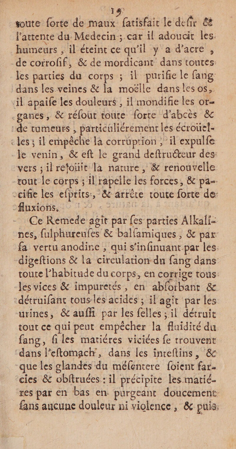 18 toute forte de maux fatisfair le defir 8ë l'attente du Médecin ; car il adoucit les. humeurs , il éteinc ce qu'il y a d’acre , les ; il empêche la corruption , il expulfe le venin, &amp; eft le grand deftruéteur des: vers ;ilrefouic là nature, &amp; renouvelle Ce Remede agit par {es parties Alkali- fa vertu anodine , qui s’infinuant.par les. digeftions &amp; la circulation-du fang dans: toute l’habitude du corps, en corrige tous: les vices &amp; impuretés, en abfotbanr &amp;. tout ce qui peut empécher la fluidité du. fang, files mariéres viciées fe trouvent dans leftomach, dans les inceftins, &amp; que les glandes du méfentere foient far. res par en bas en. purgeant doucement: fans aucune douleur ni violence, &amp; puis.