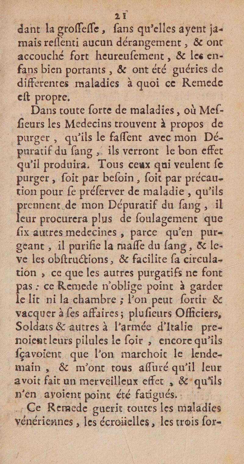 dant la groffefle, fans qu’elles ayent ja mais reflenti aucun dérangement , &amp; ont accouché fort heureufement , &amp; les en- fans bien porrants , &amp; ont été guéries de differentes maladies à quoi ce Remede eft propre. Dans toute forte de maladies, où Mef- fieurs les Medecins trouvent à propos de purger , qu'ils le faflent avec mon Dé- puratif du fang ,: ils verront le bon effet qu'il produira. Tous ceux qui veulent fe purger , foit par befoin, foit par précau- tion pour fe préferver de maladie, qu'ils prennent. de mon Dépuratif du fang , il leur procurera plus de foulagement que fix autres medecines , parce qu'en pur- geant , il purifie la mafle du fang, &amp; le- ve les obftructions, &amp; facilite fa circula- tion ; ce que les autres purgatifs ne font pas : ce Remede n'oblige point à garder le lit ni la-chambre ; l’on peut fortir &amp; vacquer à fes affaires; plufieurs Officiers, Soldats &amp; autres à l’armée d'Italie pre- noient leurs pilules Le foir , encore qu’ils fçavoient que l’on marchoic le lende- main, &amp; m'ont tous affuré qu’il leur a voit fait un merveilleux effer , &amp;’qu'’ils n'én ayoient point été fatigués. .. Ce Remede guerit toutes Les maladies vénériennes , les écroüelles, les trois for-