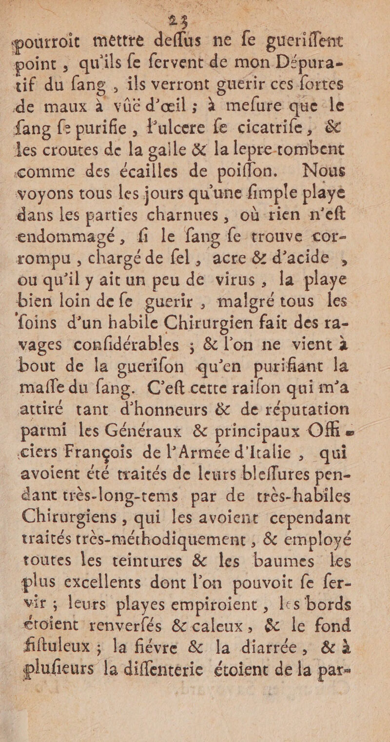 à LE td À % pourroit mettre deflus ne fe gucriflent point , qu'ils {e fervent de mon Dépura- tif du fange , ils verront guerir ces fortes de maux à vûé d'œil; à mefure que le fang fe purifie , Fulcere fe cicatrife, &amp; les croutes de la gaile &amp; la lepre tombent comme des écailles de poiflon. Nous voyons tous les jours qu'une fimple playe dans les parties charnues, où rien n'eft endommagé, fi le fang fe trouve cor- rompu , chargé de fel, acre &amp; d’acide , ou qu'il y ait un peu de virus, la playe bien loin defe guerir , malgré tous les foins d’un habile Chirurgien fait des ra- vages confidérables ; &amp; l’on ne vient à bout de la guerifon qu’en purifiant la male du fang. C’eft cette railon qui m’a attiré tant d’'honneurs &amp; de réputation parmi les Généraux &amp; principaux Of ciers François de Armée d'Italie , qui avoient été traités de leurs bleffures pen- dant très-long-tems par de très-habiles Chirurgiens , qui les avoient cependant traités très-méthodiquement , &amp; employé toutes les teintures &amp; les bauimes les plus excellents dont l’on pouvoit fe fer- vir ; leurs playes empiroient , les bords £toient renverfés &amp;caleux, &amp; le fond fiftuleux 5 la fiévre &amp; la diarrée, &amp; à plufieurs la diffenterie étoient de la par-