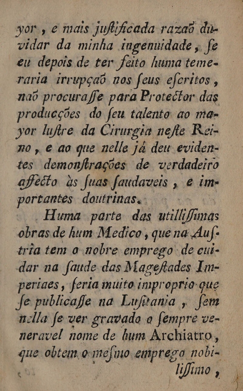 vor, e mais jufitficada razao dir vidar da minha ingenuidade, fe eu depois de ter feito huma teme- raria irrupçao vos feus eferitos, nao procurafe para Protector das producções do feu talento ao ma-. sor lufire da Cirurgia nefte Rei- no, e ao que nelle ja deu eviden- tes demonfirações de verdadeiro afecto às fuas faudaveis , e im portantes doutrinas. Huma parte dos utilh ii obras de hum Medico , que na Auf» tria tem a nobre emprego de cui- dar va faude das Magefades Im- periges, feria muito impropria-que Je publicaje na Lufitania , Jem nella fe ver gravado a fempre ve- neravel nome de hum Archiatro, que obtem o: mejmo emprego hobid 4 ; fimo,