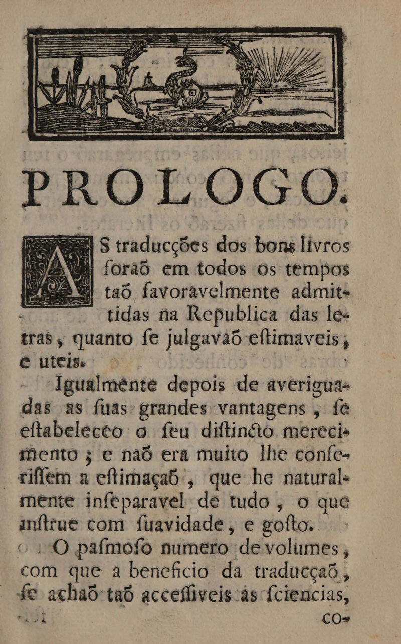 PASE S traducções dos bons livros m fora em todos os tempos | taô favoravelmente admita tidas na Republica das les tras, quanto fe Julgavad eltimaveis; é uteis Igualmênte depois de averiguas das as fas: grandes vantagens , fé eftabelecto o feu diftinão merecis mento ; e naô era muito lhe confe- -+iffem a cítimaçao:, que he natural mente infeparavel de tudo, o que qe com fuavidade, e goito.. “O pafmofo numero de volumes , com que a beneficio da traducçaõ, fe achad-taó accefiveis às fciencias, aot CO=