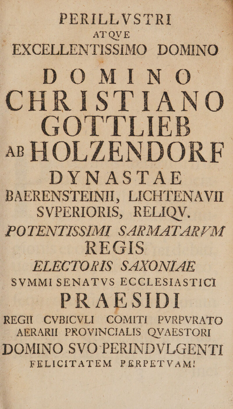 PERILLVSTRI ATQVE ! EXCELLENTISSIMO DOMINO - D O M INO [2 : CH RISTIANO GOT'TLIEP 4s HOLZENDORFE DYNASTAE BAERENSTEINIHI, LICHTENAVII .SVPERIORIS, RELIQV, | PO TENTISSIMI SARMATAREPM í REGIS ELECTORIS SAXONIAE SVMMI SENATVS ECCLESIASTICI PRAESIDI REGII CVBICVLI COMITI PVRPVRATO AERARII PROVINCIALIS QVAESTORI DOMINO SVO PERINDVLGENTI FELICITATEM PERPETVAM!