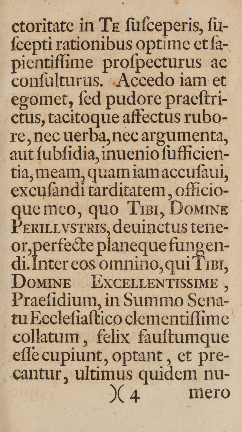 fcepti rationibus optime etía- - pientiffime profpecturus ac confulturus. .Accedo 1am et egomet, fed pudore praeftri- . etus, tacitoque affectus rubo- rye,nec uerba,necargumenta, autfubfidia,inueniofufficien- tia, meam, quam iamaccufaut, excufandi tarditatem , officio- que meo, quo Tiar, DowriwE - PERILLVSTRIS, deuinctus tene- nM planequefungen- di.Inter eos omnino,qui 1 iBI, DowiNE | EXCELLENTISSIME , . Praefidium, in Summo Sena- tu Ecclefiaftico clementiffime collatum, felix fauftumque effe cupiunt, optant , et pre- cantur, ultimus quidem nu- X4 mero