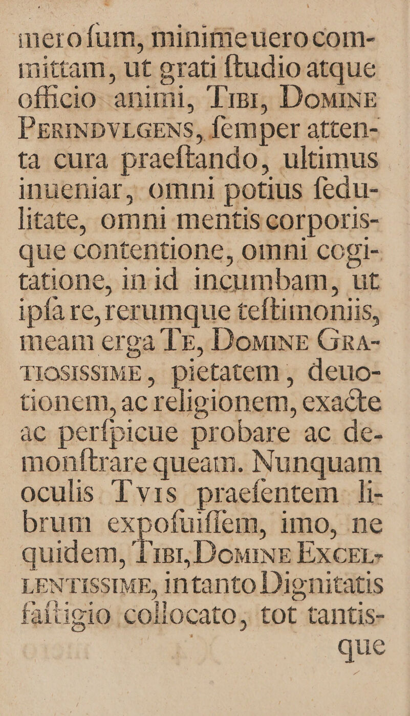 inerofum, minimieuero com- mittam, ut grati ftudio atque officio animi, Trgr, DowiNE PERINDVLGENS, Íemper atten- ta cura praeftando, ultimus inueniar, omni potius fedu- litate, omni mentis corporis- que contentione, omni cogi- tatione, in id incumbam, ut ipfa re, rerumque teftimoniis, ineam erga Te, DowiNE Gnga- TIOSISSIME, pietatem , deuo- tionem, ac religionem, exacte ac perfpicue probare ac de- monftrare queam. Nunquam oculis. Tvis praefentem li- brum expofuiflem, imo, ne quidem, 'T'isr, DouriNE ExcErL- LENTISSIME, intanto Dienitatis faitigio collocato, tot tantis- E s que