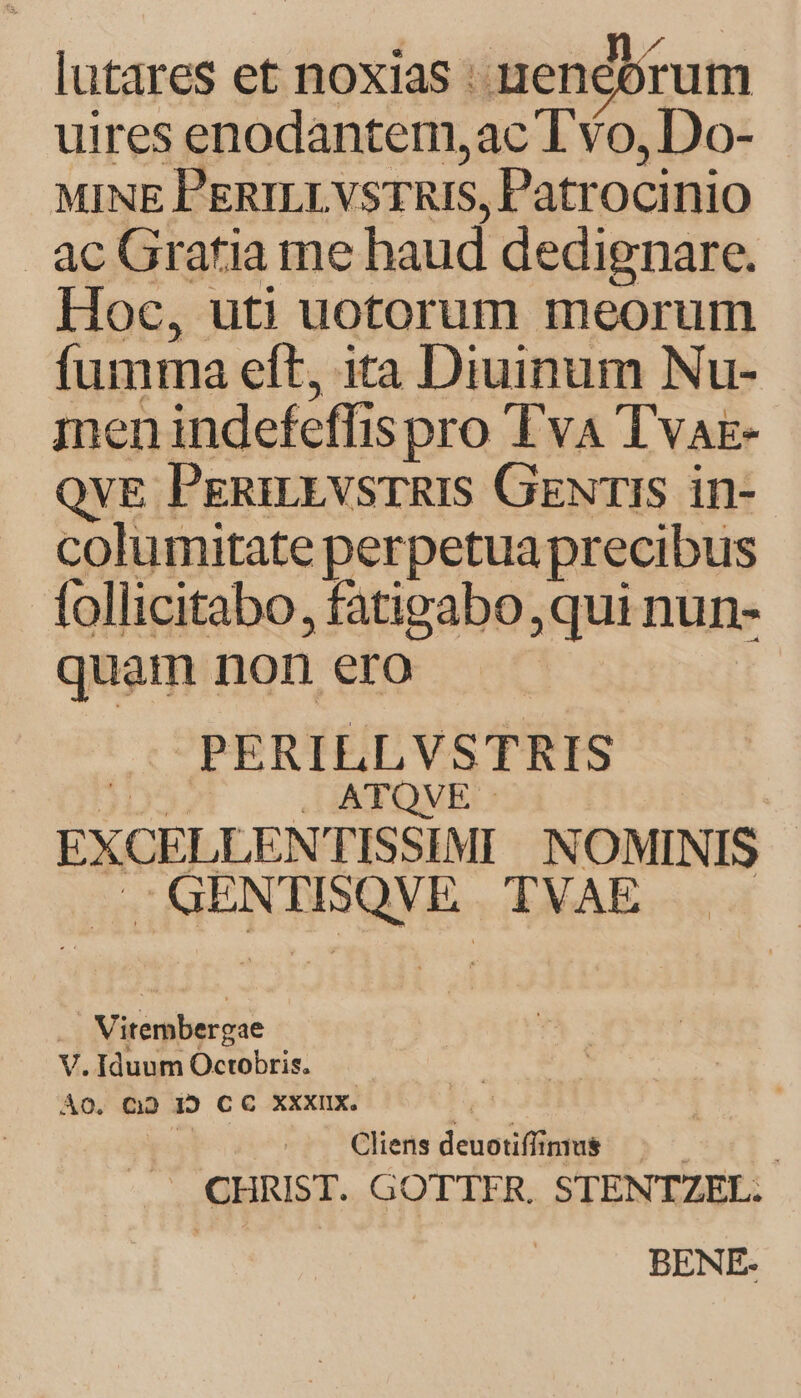 lutares et noxias : end rum uires enodantem,ac T Yo, Do- MINE PERILLVSTRIS, Patrocinio ac Gratia me haud dedignare. Hoc, uti uotorum meorum fumma eft, ita Diuinum Nu- men indefeffis pro 'TvA Tvae- QvE PegRniEvsrRIS GewrIS in- columitate perpetua precibus follicitabo, fatigabo,qui nun- quam non ero PERILLVSTRIS ATQVE EXCELLENTISSIMI NOMINIS .GENTISQVE TVAE . Vitembergae V. Iduum Octobris. ÀO, Q2 129 CC XXXIIX. |; yi Cliens deuotiffinius CHRIST. GOTTFR. STENTZEL. | BENE-