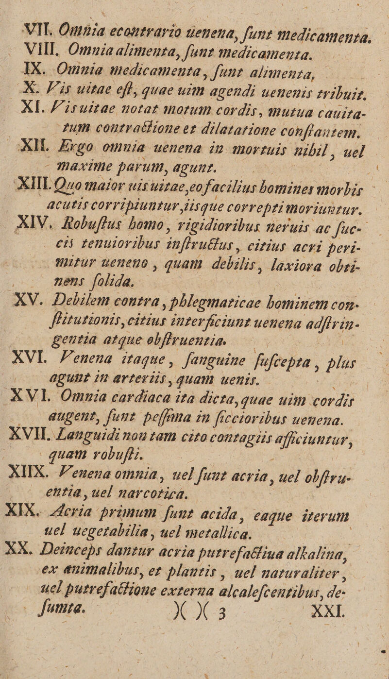 VIT. Outhia econtrario ueuena, fun medicamenta, VIII, Omuza alimenta, funt medicamenta. | IX. Ommia medicamenta , funt alimenza, | XX. Fs uitae efl, quae uim agendi uenenir tribuit. XI. F'iruztae notat morum cordis, mutua cauita- utm contra&hione et dilatarione conflautem. oXIL. Ergo. omnia uenena im movrtuis nibil , uel - maxime parum, agunr. | : XIIL Quo maior uis uszae,eofacilius bomines morbis - acutis corripiuntur lisque correpzi moriuntur. XIV. Robuffus bomo , vigidioribus zeruis ac Juc- cii tenuioribus inflruBus , citius acvi peri- Wifur ueneno , quam debilis, laxiora obzi- : gens jolida, . ^. inn XV. Delilem contra , phlegmaricae bominem con- fHitusionis, citius interficiunt uenena adflrin- geutia atque obflruentie 0 AE. XVI F enena itaque , Jauguine. fufcepta , blur agune in arteriis, quam uenir. oua .KVL Omnia cardiaca ita dicta, quae uim cordi . Gugent, fuut peffma in ficetoribus uenena. XVII Zauguidi nou tam cito contagiis afficiuntur, | quam robufi. ie A NA U- XIX. F'enena omnia, uel fuut acria , uel obftra- entia , uel narcoriea. : | XIX... 2Zeria primum fuut acida, eaque izerum uel uegetabilia , uel metallica. | ! XX. Deinceps dantur acria putrefa&fiua altalina, ex animalibus, ez plantis , uel naturaliter , uel putrefatfioue externa alcalefceutibus, de-