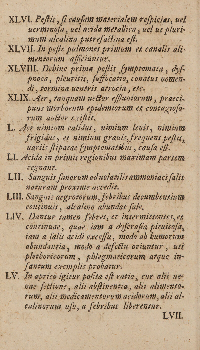 XLVI. Peffzr, fé caufatt materialet vefpiczas, uel. ueriinofa , uel acida metallica , uel uz pluvi- mum alcalina putrefactiua eff. XLVII. Zz peffe pulmouer primum et catalis 4li- j menzorum afficiuntur. XLVIIIL Dehinc prime. peffis Jfipzomata , dy | noea , pleuritis, fuffocatio, cotazus uomen- . di, tortliua uentris atrócia , etc. | XLIX. 4e, zanquaui ue&amp;or effluuiorum , VPE puur norbor um epidemiorutn ez canragiofo- rum autor exifliz. L. der uiniun calidus, nimium ud. nimium — frigidus, e nimium graui, frequens petis, uariir [Hpatae fympzomatsbur, caufa eff. — LI. Acide iu primir regionibus Ua Ta partem regnatt. LII, Sanguis fanorum ad uolatilis atmmoniaci falis : Aaturam proxime accedit, — LIII. Sauguir aegrororum, febribus decumbentium continuis, alcalino abutdar fale. — LIV. Dantur famen febres, et. intermittentes,et continuae, quae, iam a dyferafta pituizofa, jam a falis acidi exceffu, modo ab bumorum abundantia, modo a defeBlu oriuntur ,. uti pletboricorum ,. phlegmazicorum atque Íti- (2o jfautum exemplis probatur. LV. Jn aprico igitur pofita efl vatio, cur alii ues gae [eitione , alii abflinentia., alii alimeuto- rum, alii tiedicamentorum acidovum, alii al- calinoruta ufu, a febribus liberentur. ; LVIT.