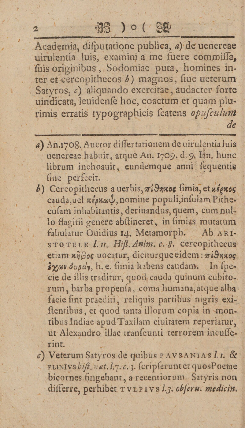 A r[] uirulentia luis, examini a me fuere commiffa, - fuis originibus , Sodomiae puta, homines in- ter et cercopithecos 5) magnos, fiue ueterum : Satyros, c) aliquando exercitae, audacter forte rimis erratis typognaphicis fcatens opu[culum 4) An. 1708, Auctor differtationem de uirulentia luis uenereae habuit, atque An. 1709. d. 9. lin, hune librum inchoauit, eundemque anni ausit fine perfecit. P) Cercopithecus a uerbis, zriOgxog fimia, etwépuóg cauda,uel x£pxanjj, nomine populijinfulam Pithe-- . tan inhabirantis , deriuandus, quem, cum nul- lo flagitii genere abfineret, in fimias mutatum fabulatur Ouidius I4. Metamorph. Ab A&amp;1- sTroTzELE Ju. Hifl. dnim. c. 8. cercopithecus , etiam xa(2og uocatur, diciturque eidem : zíSs406. $xjov dupay, h. e. fimià habens caudam. Inípe- cie de illis traditur, quod. cauda quinum cubito. . rum, barba propenfa coma humana, atque alba. facie fint praediti, reliquis partibus nigris exi- flentibus, et quod tanta illorum copia in -mon- - tibus Índiae apud Taxilam ciuitatem reperiatur, - it Alexandro illae iranfeunti terrorem incuffe- , .5 rint. j c) Veterum Satyros de quibus » AVSANIASlz &amp;. PuNIVs 2iff. sat. 1.7.6.3. (cripferuntet quosPoetae | bicornes fingebant, a recentiorum... Satyris non .. differre, perhibet Tvx?1ivs L5. obferg. medicin. F /