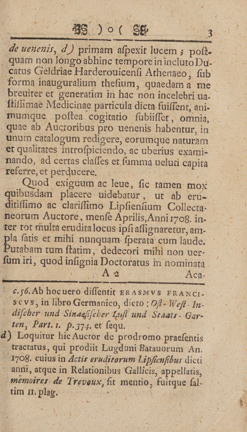 -— í de ueueuir, d ) primam afpexit lucem ; poft. forma inauguralium thefium, quaedam à me breuiter et generatim in hac non incelebri ua. ftiffimae Medicinae particula dicta. füiffen:, ani- Tmumque poftea cogitatio fübiiffet, omnia, , unum catalogum redicere, eorumque naturam - nando, ad certas claffes et fumma ueluü capita  referre, et perducere, i CIE TY Quod exiguum ac leue, fic tamen: mox N ter tot mulra eruditalocus ipfi allienaretur, am- pla fatis et mihi. nunquam. fperata cum laude. Putabam tum ftàátim ,. dedecori mihi non uer- füm iri, quod infignia Doctoratus in nominata d Wa cM. cr. d rop NC * €.56. Ab hocuero diffentit ek Aswvs FRANCI- - difcher und Sinaafifcher Luf! und ótaats - Gar- tn, Part. i. p.374. et fequ. 419 tractatus, qui prodiit Lugdüni Batauorum An. anni, atque in Relationibus Gallicis, appellatis, memoires. de Trevoux,fit mentio, fuitque fal. tim IL plag. 2: AH d A ?