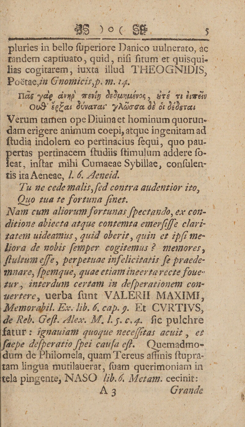 g | E NM dsl S: [ nsns ned VIN SS MM USE pluries in bello füperiore Danico uulnerato, ac tandem captiuato, quid, nifi fitum et quisqui- lias cogitarem, iuxta illud EUCH SEDIS, . Poétaezz Gvopileir p m. ig. | Dg yap dvyp evig Mui! üTÉ mu dme ' OUS £g£ai Jévarar yAOrGa 9 à dddsva . Verum tamen ope Diuinaet hominum quorun- | damerigere animum coepi,atque ingenitamad ' ftudia indolem eo pertinacius fequi, quo pau-- pertas pertinacem ftudiis ftimulum addere fo- . leat, inftar mihi Cumaeae Sybillae, confülen- : | tis ita Aeneae, /. . /Zeneid. | — Tu ne cede alis, fed contra audentior 770, | Quo zua te fortuna finer. Nam cum aliorum forzunas fpectando, eX COH. ditione abiecta atque contemta emer, Je clari-. zaten uideatmus , quid oberit, quin er ipfoüme- liora de wobis femper cogitemus 2? 1Heimorer, fhuleum effe , perpetuae infelicitatie fe praede- nare, fpemque, quae eziam ineerta recze foue- zur, interdum ceram in defperationem con- uer?eve, uerba fant VALERIE. MAXIME, Memorafil. Ex. lib. 6, cap. s. Et CVRTIVS, de Reb. Geff. Alex. M. 1.5... fic pulchre fatur: igmauiam quoque meceffetas acuit, et faepe defperario [pei caufa eff... Quemadmo- dum de Philomela, quam T'ereus affinis ftupra- tam lingua mutilauerat, fuam querimoniam in ^ tela pingente, NASO lib. 6, Metam. cecinit: | i E 3 Crende