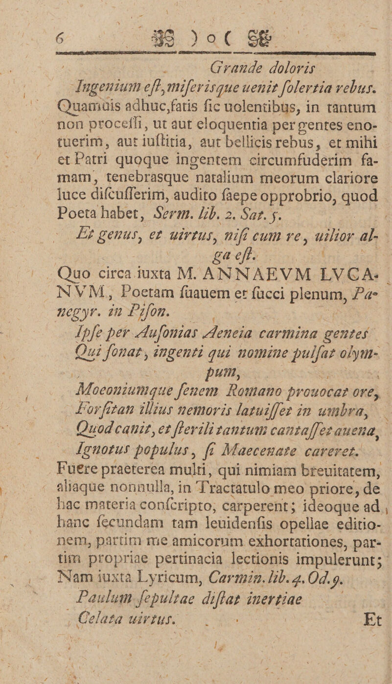 ; Grande doloris Ingenium eft, miferisque uenit Jolertia vebur. Quamuis adhuc,fatis fic uolenübus, in rantum non proceffi, ut aut eloquentia per gentes eno- tüerim, aut iuflitia, aut bellicis rebus, et mihi et Patri quoque ingentem circumfuderim fa- mam, tenebrasque natalium meorum clariore luce difcufferim, audito fàepe opprobrio, quod Poeta habet, Serm. lib. 2. Sat. y. gaefh INVM, Poetam füauem er fücci PONE Pa- egyr. iu Pifon. Sa Ipfe per ufonias Aleneia carmina gente Qui fonat , ingenti qui nomiue de cni atis Duft. b 'arfitati illius nemoris latuiffez i in umbra, Ignotus populus , f« Maeceszate careret. Fuere praeterea multi, qui nimiam breuitatem, aliaque nonnulla, in T'ractatulo meo priore, de hac materia confcripto; carperent ; ideoque ad hanc fecundam tam leuidenfis opellae editio- nem, partim me amicorum exhortationes, par- -— Nam iuxtà Lyricum, Cari. lib. 2.04. Jl Paulum fepultae diftae juertiae | , Qelata uir. DOS ANM D