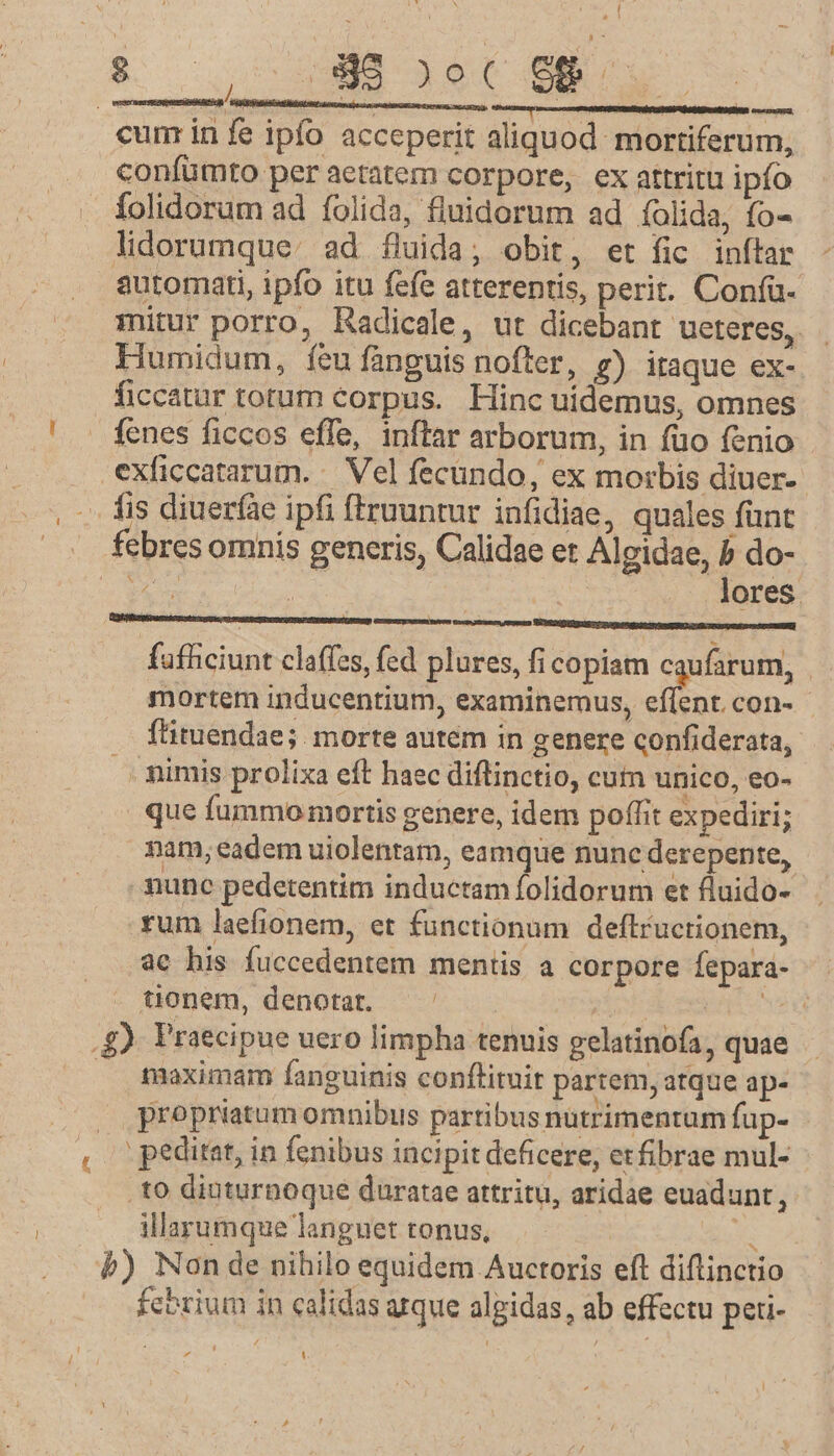 (7 ANE 1 4- 19 cum in fe ipfo acceperit aliquod mortiferum, .. confümto per aetatem corpore, ex attritu ipfo - folidorum ad folida, fluidorum ad folida, fo- lidorumque:. ad fluida; obit, et fic inítar automati, ipfo itu fefe atterentis, perit. Confü- mitur porro, Radicale, ut dicebant ueteres, Humidum, íeu fanguis nofter, g) itaque ex- ficcatur totum corpus. Hinc uidemus, omnes fenes ficcos effe, inftar arborum, in fuo fenio exficcatarum. — Vel fecundo, ex morbis diuer- . fis diueràe ipfi ftruuntur infidiae, quales fant |». febresomnis generis, Calidae et Algidae, b do- b | | | . lores. fafhciunt claffes, fed plures, fi copiam caufarum, mortem inducentium, examinemus, iti con- fütuendae; morte autem in genere confiderata, nimis prolixa eft haec diftinctio, cum unico, eo- que fummo mortis genere, idem poffit expediri; nam; eadem uiolentam, eamque nunc derepente, mune pedetentim inductam folidorum et fluido- .rum laefionem, et functionum deflructionem, ac his fuccedentem mentis a corpore fepara- tonem, denotat. Mist e REET .g) Praecipue uero limpha tenuis gelatinofa, quae .. fmaximam fanguinis conftituit partem, atque ap- . . propriatum omnibus partibus nutrimentum fup- , peditet, in fenibus incipit deficere, etfibrae mul- .to diuturnoque duratae attritu, aridae euadunt, illarumque languet tonus, UR b) Non de nibilo equidem Auctoris eft diflinctio fcorium in calidas arque algidas, ab effectu peti-