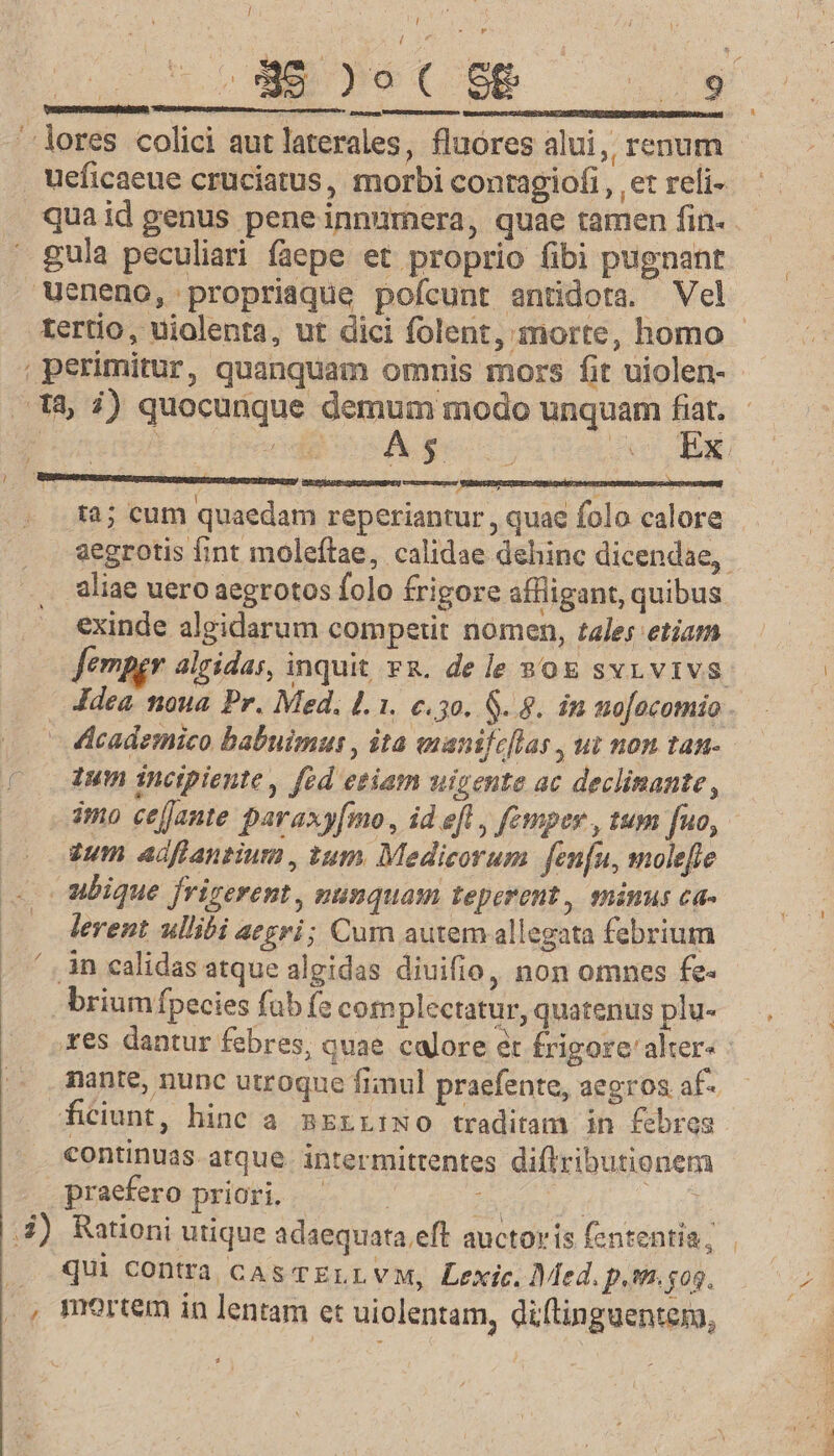 / C INO .$45)5ot€ Sg DP. -lores colici aut laterales, fluores alui, renum ueficaeue cruciatus, morbi contagiofi , et reli- quaid genus peneinnumera, quae tamen fin. ' gula peculiari faepe et proprio fibi pugnant Weneno, propriaque pofcunt antidota. Vel tertio, uiolenta, ut dici folent, morte, homo : perimitur, quanquam omnis mors fit uiolen- 18, i) quocunque demum modo unquam fiat. - duiplcsc dd hcl A UND d ta; cum quaedam reperiantur, quae folo calore aegrotis fint moleftae, calidae dehinc dicendae, aliae uero aegrotos folo frigore affligant, quibus exinde algidarum competit nomen, tales etiam Jempgr alcidas, inquit v8. dele 80g svrvivs. Jdea noua Pr. Med. 1.1. e.30. $. 8. in no[ocomio - ddcademico babuimus , ita enanifeflas , ut non tan-.- (—— dum incipiente, fed etiam uigente ac declimante, imo cefJante paraxy[mo, id efl, femper , tum [uo, eum adflantium , tum. Medicorum fenfu, mole[le . ubique frigerent , nunquam teperent, mimus ca- lerent ullibi aegri; Cum autem allegata febrium in calidas atque algidas diuifio, non omnes fe- brium fpecies fub (e complectatur, quatenus plu- .xes dantur febres, quae calore et frigore'alter | nante, nunc utroque fimul praefente, aegros af- ficiunt, hinc a nzrriWo traditam in febres continuas atque intermittentes dilributionem praefero priori... — Secun (loc id] 3) Rationi utique adaequata eft auctoris fententia; . . Qui contra casTELLVM, Lexic. Med. p.sm.gog. ., mortem in lentam et uiolentam, diftinguentem,