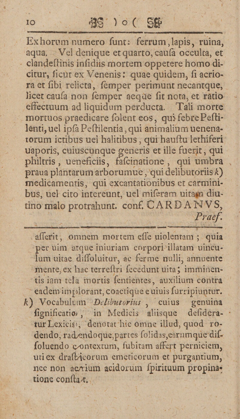 Y D | pU E ys cte ier*y — 1 Ex horum numero funt: ferrum .lapis, ruina, aqua, . Vel denique et quarto, caufá occulta, et. clandeffinis infidiis mortem oppetere homo di- citur, ficür ex Venenis: quae quidem, fi acrio- ra et fibi relicta, femper perimunt necantque, licet caufa non femper aeque fit nota, et ratio effectuum ad liquidum perducta. Tali morte ^ mortuos praedicare folent eos, qui febre Pefli- lenti, uel ipíà Peflilentia, qui animalim uenena-- torum ictibus uei halitibus , qui hauftu lethiferi. uaporis, cuiuscunque generis et ille fuerit , qui philtris, ueneficiis, fafcinatione , qui umbra praua plantarum arborumue; qui delibutoriis k) medicamentis, qui. excantatiónibus et carmini-- bus, uel cito intereunt, uel miferam uitagn diu- tino malo PHONE conf. CARD Á N'VS, Praif. x » E E . Lx -afferit, omnem mortem effe HORS ; quia spec uim arque iniuriam. corpori illatam uincu- lum uitae. diffoluitur, ac ferme nulli, annuente mente, ex hac terreftri fecedunt uita; imminen- tis iam tela nortis fentientes, auxilium contra ^ eadem implorant, coactique e uiuis furripiuntur. | k) Vocabulum Delibuzorius , cuius — genuina fignificatio , in Medicis aliisque defidera- : tur Lexicis; denotat hic omne illud, quod. ro- dendo; rad/endoque; partes folidas,ernmque dif- foluendo contextum, fubitam affert perniciem, utiex draftAcorum emeticorum et purgantium, nec non ac/rium acidorum pirituum propina. | tione conftaa.