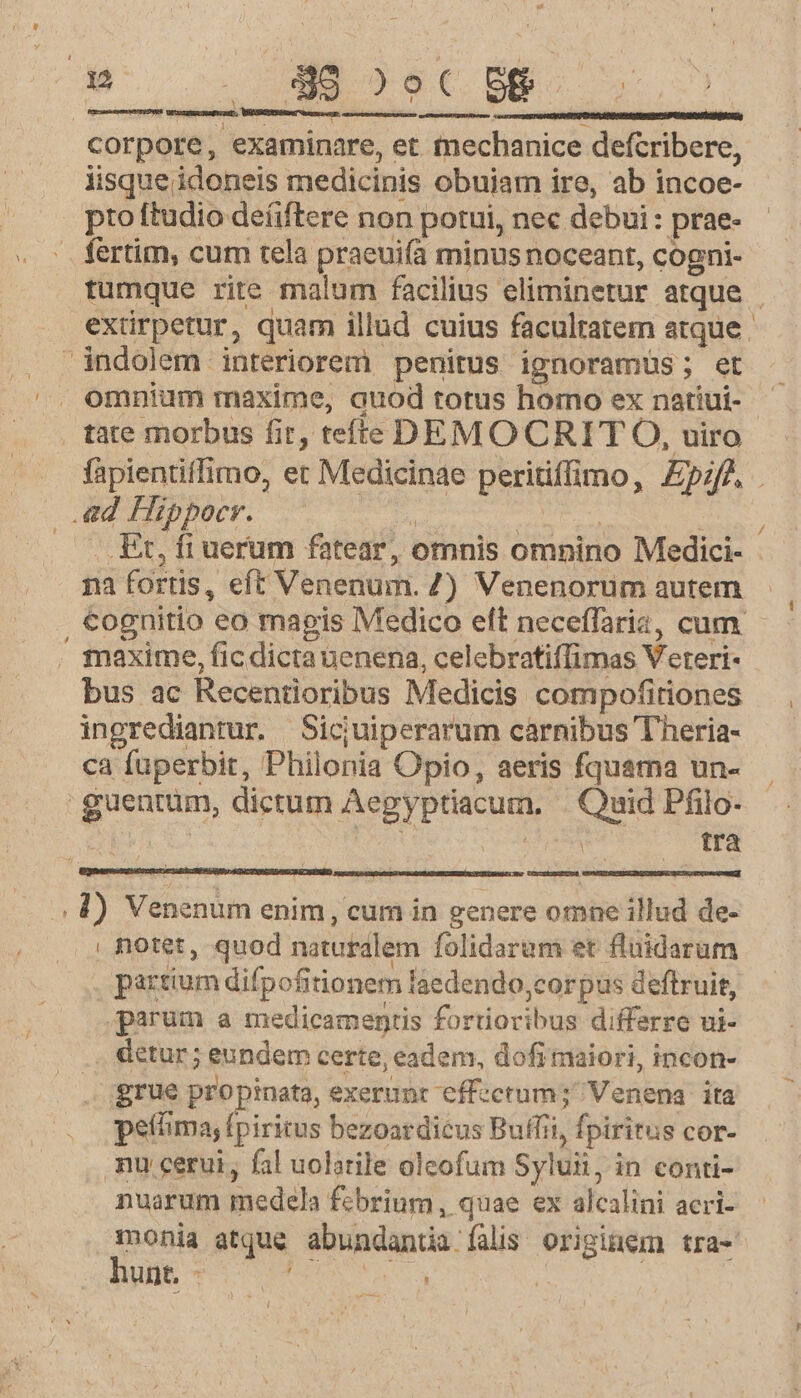 * ;. 3 ; corpore, examinare, et mechanice defcribere, iisque idoneis medicinis obujam ire, ab incoe- fertim, cum tela praeuifa minus noceant, cogni- tumque rite malum facilius eliminetur atque | extirpetur, quam illud cuius facultatem atque. omnium maxime, auod totus homo ex nariui- fàpientiffimo, et Medicinae peritiffimo, £pzfA . j : : / . Et, fi uerum fatear, omnis omnino Medici- - na fortis, eft Venenum. Z) Venenorum autem cognitio eo magis Medico eft neceffaria, cum. - tnaxime, fic dicta nenena, celebratiffimas Veteri- ingrediantur. Sicjuiperarum carnibus Theria- ca fuperbit, Philonia Opio, aeris fquama un- tra partium difpofitionem laedendo,corpus deftruit, parum a medicamentis fortioribus differre ui- detur; eundem certe, eadem, dofimaiori, incon- grue propinata, exerunt effectum; Venena ita peíima, fpiritus bezoardicus Buffii, fpiritus cor- mu cerui, fal uolarile oleofum Syluii, in conti- nuarum medela febrium, quae ex alcalini acri- geom atque abundanua falis originem tra- unt, - j : i