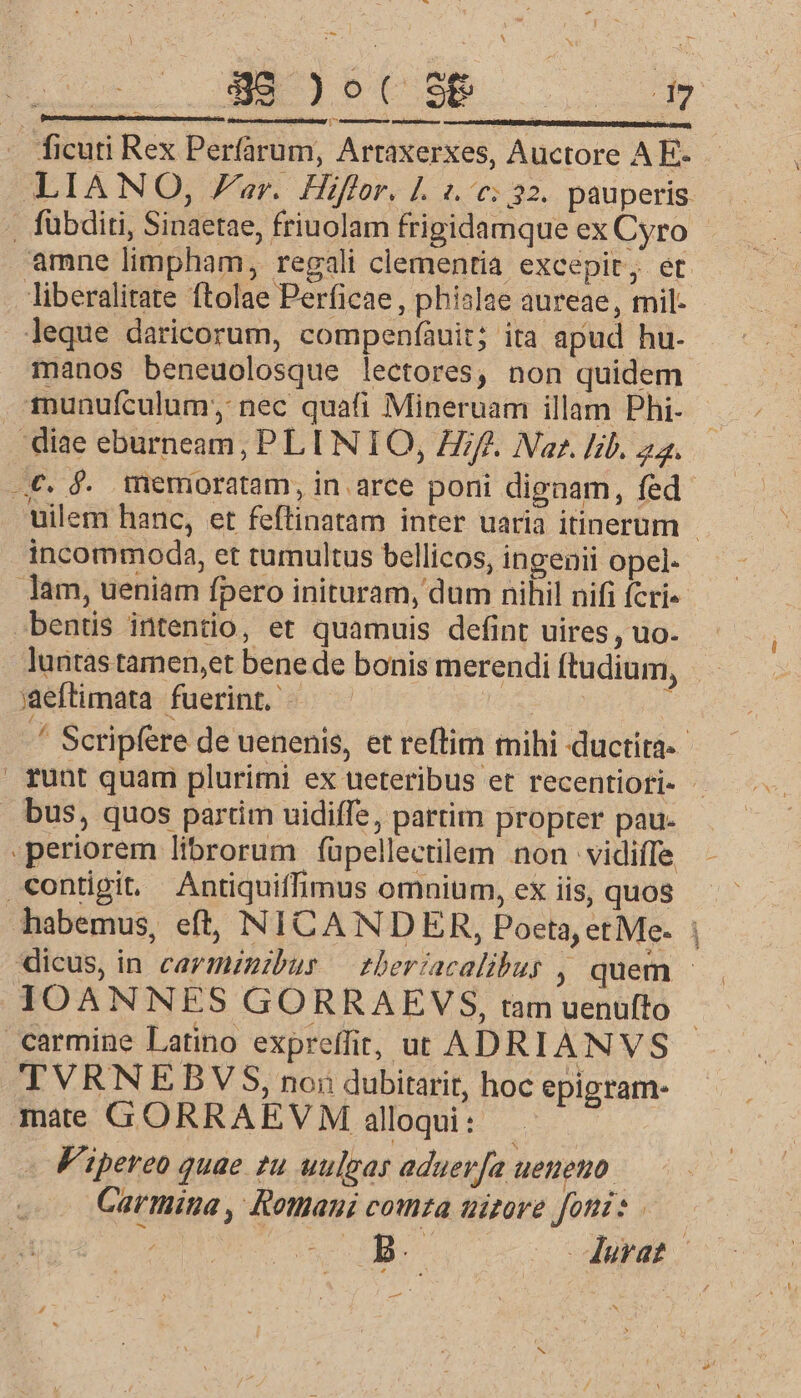 T - 4 x Sadgbptse o [ji LIANO, Far. Hiffor. |. 1.0: 32. pauperis manos beneuolosque lectores, non quidem uilem hanc, et feftinatam inter uaria itinerum - incommoda, et tumultus bellicos, ingenii opel- luntas tamen,et bene de bonis merendi ftudium, ' Scripfere de uenenis, et reftim mihi ductita-- runt quam plurirni ex ueteribus et recentiori- - habemus, eft, NICANDEXR, Poeta, et Me. dicus, in cavmznibus — tberiacalibus , quem - IOANNES GORRAEVS, tam uenufto TVRNEBYVS, noi dubitarit, hoc epigram- Vipereo quae 2u uulgas aduerja ueneno. Carmina , Rothani comza uizore foni: RR ^ NE Jura: X