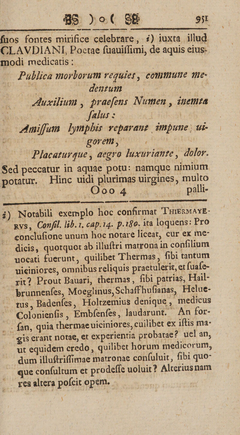 898 )o( S8 | CU MGE GAUM umm mun ecrEEERE CTUM UMEN fuos fontes mirifice celebrare , i) iuxta. illud CLAVDIANI, Poctae füauiffini, de aquis eius- modi medicatis ;. da | — Publica morborum requies , comune 1h- dara. dentum ju me Auxilium , praefens Numen , inemza X falus : | Amifunm lymphis veparauz impume, ui t j gorem, M Tr — Placaturque , aegro luxuriante , dolor. Sed peccatur in aquae potu: namque nimium potatur. Hinc uidi plurimas uirgines, multo Cota s ,Qoo04. 4. palli- Msg lopeiteqee icit i) Norabili exemplo hoc confirmat T'HIERMAYE- - mvs, Confil. lib. 1, cap.14. p.180. ita loquens: Pro conclufione unum hoc notare liceat, cur ex me dicis, quotquot ab illuftri matrona in confilium uocati fuerunt, quilibet Thermas , fibi tantum — uiciniores, omnibus reliquis praetulerit, et fuafe- yit? Prout Bauari, thermas, fibi patrias, Hail- brunnenfes, Moeglinus, Schaffhufianas, Helue- - tus, Badenfes, Holtzemius denique , medicus  Colonienfis , Embfenfes, laudarunt. An for- .- fan, quia thermae uiciniores, cuilibet ex iftis ma- gis erant notae, et experientia probatae? uel an, ut equidem credo, quilibet horum medicorum, dum illuftriffimae matronae confuluit, fibi quo-- que confultum et prodeffe uoluit? Alterius nam yes altera poícit opem. À