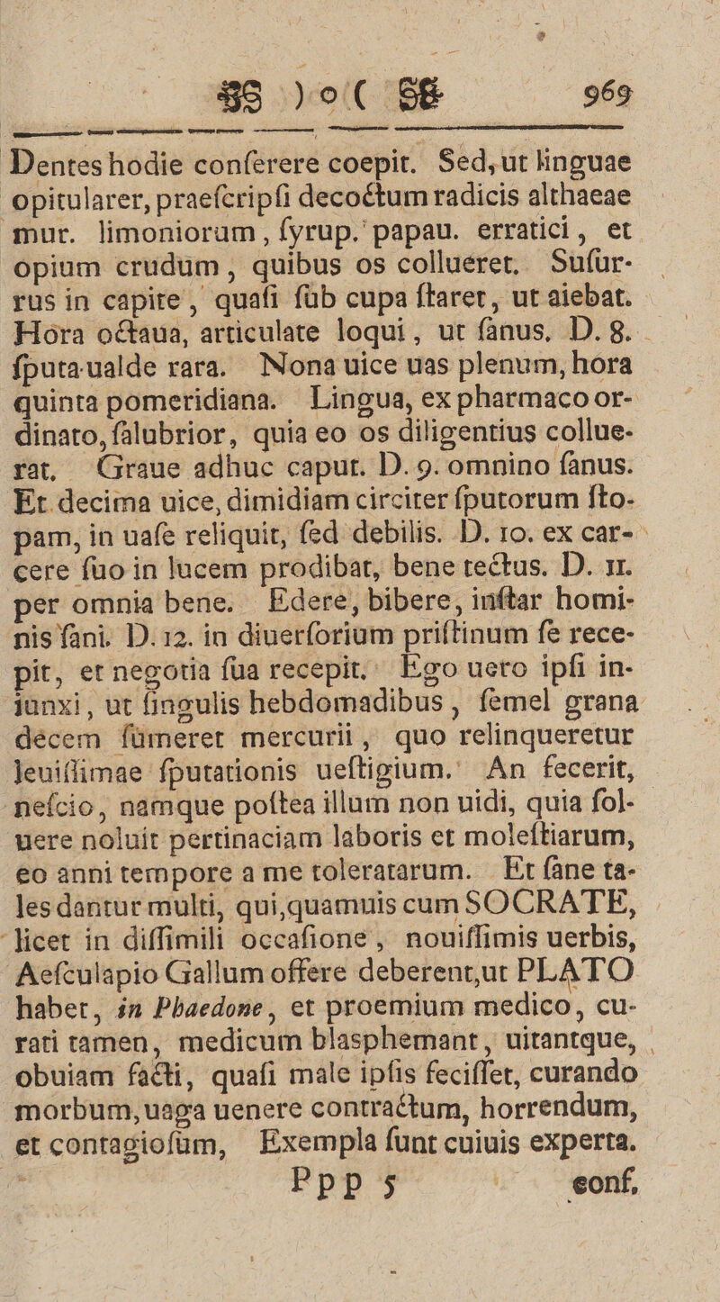 Dentes hodie conferere coepit. Sed,ut linguae opitularer, praefcripfi decoctum radicis althaeae qnur. limoniorum, fyrup. papau. erratici, et opium crudum, quibus os collueret, Sufur- rus in capite, quafi füb cupa ffaret, ut aiebat. Hora octaua, articulate loqui, ut fanus, D. 8. fputaualde rara. Nona uice uas plenum, hora quinta pomeridiana. Lingua, ex pharmaco or- dinato,falubrior, quia eo os diligentius collue- rat Graue adhuc caput. D. 9. omnino fanus. Et decima uice, dimidiam circiter fputorum fto. pam, in uafe reliquit, fed debilis. D. ro. ex car- cere fuo in lucem prodibat, bene tectus. D. 1r. per omnia bene. Edere, bibere, inftar homi- nis fani. D. 12. in diuerforium priftinum fe rece- pit, et negotia fua recepit, Ego ueto ipfi in- junxi, ut fingulis hebdomadibus , femel grana décem fümeret mercurii, quo relinqueretur Jeuiffimae fputationis ueftigium.' An fecerit, neício, namque poítea illum non uidi, quia fol - uere noluit pertinaciam laboris et moleftiarum, €o annitempore a me toleratarum. — Et fane ta- les dantur multi, qui, quamuis cum SOCRATE, licet in diffimili occafione, nouiffimis uerbis, Aefculapio Gallum offere deberent,ut PLATO habet, in Pbaedone , et proemium medico, cu- rati tamen, medicum blasphemant, uitantque, | obuiam facti, quafi male ipfis feciffet, curando morbum, uaga uenere contractum, horrendum, et contagiofüum, Exempla funt cuiuis experta. TN Ppp; - . eonf, t