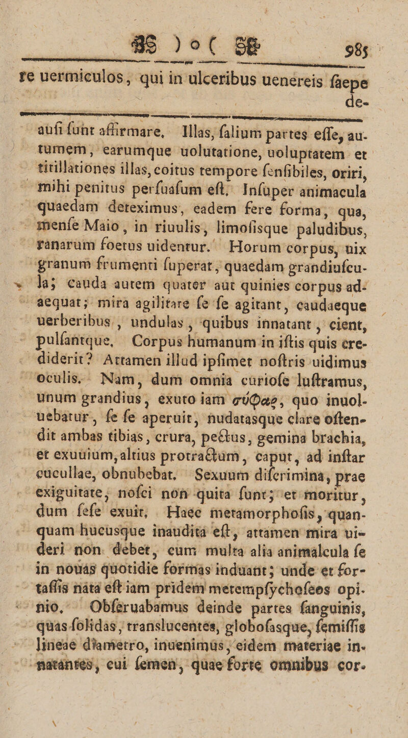 z i a cota ET - à de- memes ; ; : —————— aufifuhr affirmare, — Illas, alium pattes effe, au- mihi penitus perfuafum eft; In(uper animacula la; cauda autem quater aut quinies corpus ad: pulfantque, Corpus humanum in iftis quis cre- unum grandius, exuto iam gUa2, quo inuol- dit ambas tibias , crura, pe&amp;tus, gemina brachia, dum íefe exuit, Haee metamorphofis ,'quan- quam hucusque inaudita e(l, attámen mira vi- deri non. debet, cum multa alia animálcula fe in nouas quotidie formas induant; unde et for- quas folidas , translucentes, globofasque, femiffis lineae diametro, inuenimus, eidem materiae in.