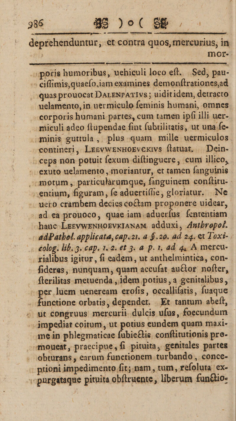 386 - 995 )o( SB... — —u ———— mico — ^ deprehenduntur, et contra quos, mercurius, in ! | mor-. poris humoribus , uehiculi loco eft. Sed, pau- eiffimis, quaefo,iam examines demonftrationes,ad quas prouocat DALENPATIvs ; uiditidem, detracto uelamento, in uer miculo feminis humani, omnes -.- corporis humani partes, cum tamen ipfi illi uer- .. miculi adeo ftupendae fint fubülitatis, ut una fe- .3ninis guttula, plus quam mille uermiculos. contineri, LrevweNHOEvexivs ftatuat, — Dein- . €eps non potuit fexum diftinguere, cuni illico, - exuto uelamento , moriantur, et tamen fanguinis , amotum ,. particularumque, fanguinem conflitu- - -. entium, figuram, fe aduerti(lie, gloriatur. Ne uero crambem decies co&amp;tam proponere uidear,. ad ea prouoco, quae iam -aduerífus fententiam hanc. LrevwENHOEVKIANAM adduxi, 4mtbropof. -— adPatbel. applicata, cap.21. a. $.20. ad 24. et Toxi- . €olog. lib, 3. cap. 1. 2. €t 3. à p. 1, ad. 4, A mercu- . rialibus igitur , fi eadem, ut anthelmintica, con- fideres, nunquam, quam accufat au&amp;tor. nofter, fterilitas metuenda , idem potius, a genitalibus, - per luem ueneream erofis , occallifatis, fuaque functione orbatis, depender. Et tantum abeft, . dt Congruus mercurii. dulcis ufus, foecundum - -jmpediat coitum, ut potius eundem quam maxi- me in phlegmaticae fubie&amp;tis. conftitutionis pre- moueat, praecipue, fi pituita, genitales partes . obturans, earum functionem turbando , conce- prioni impedimento fit; nam , tum, refoluta ex- . purgataqae pituita obítruente , liberum fun&amp;tio-