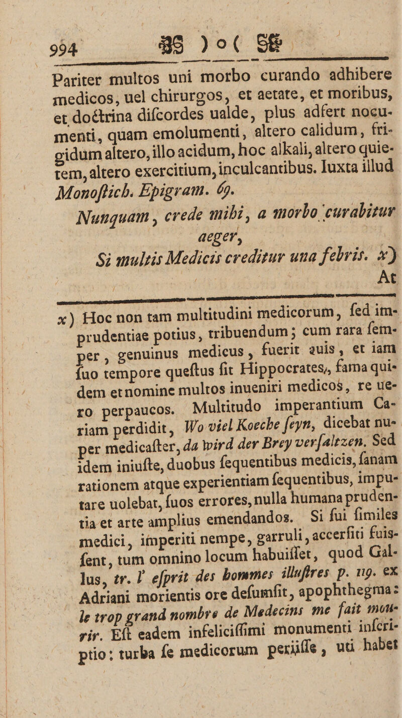 RR BIST REA EPRCTEED CETT S GRTNERONETE USE Pariter multos uni morbo curando adhibere medicos, uel chirurgos, et aetate, et moribus, et doétrina difcordes ualde, plus adfert nocu- menti, quam emolumenti, altero calidum, fri- gidum altero, illo acidum, hoc alkali, altero quie- tem, altero exercitium, inculcantibus. Iuxta illud Monoflicb. Epigram. 6. | Nunquam , crede mibi, a morbo curabizur aeger, Si anulis Medicis creditur una febris. 4) yide | At x) Hoc non tam multitudini medicorum, fed im- prudentiae potius, tribuendum ; cum rara fem- per, genuinus medicus, fuerit auis, et iam fuo tempore queftus fit Hippocrates, fama qui- dem et nomine multos inueniri medicos, re ue- ro perpaucos. Multitudo imperantium Ca- riam perdidit, Wo viel Koeche [cyti, dicebat nu- per medicafter, da wird der Brey ver[altzen. Sed idem iniufte, duobus fequentibus medicis, fanam rationem atque experientiam fequentibus, im pu- tare uolebat, fuos errores, nulla humana pruden- taetarte amplius emendandos. — Si fui fimiles medici, imperiti nempe, garruli , accerfiti fuis- fent, tum omnino locum habuiífet, quod Gal. lus, zr. I efprit des bomme: illufres p. n9. ex Adriani morientis ore defumfit , apophthegma: le trop grand nombre de Medecins me fait mou- rir. Eít eadem infeliciffimi monumenti infcri- ptio: turba fe medicorum perüfe, uci habet