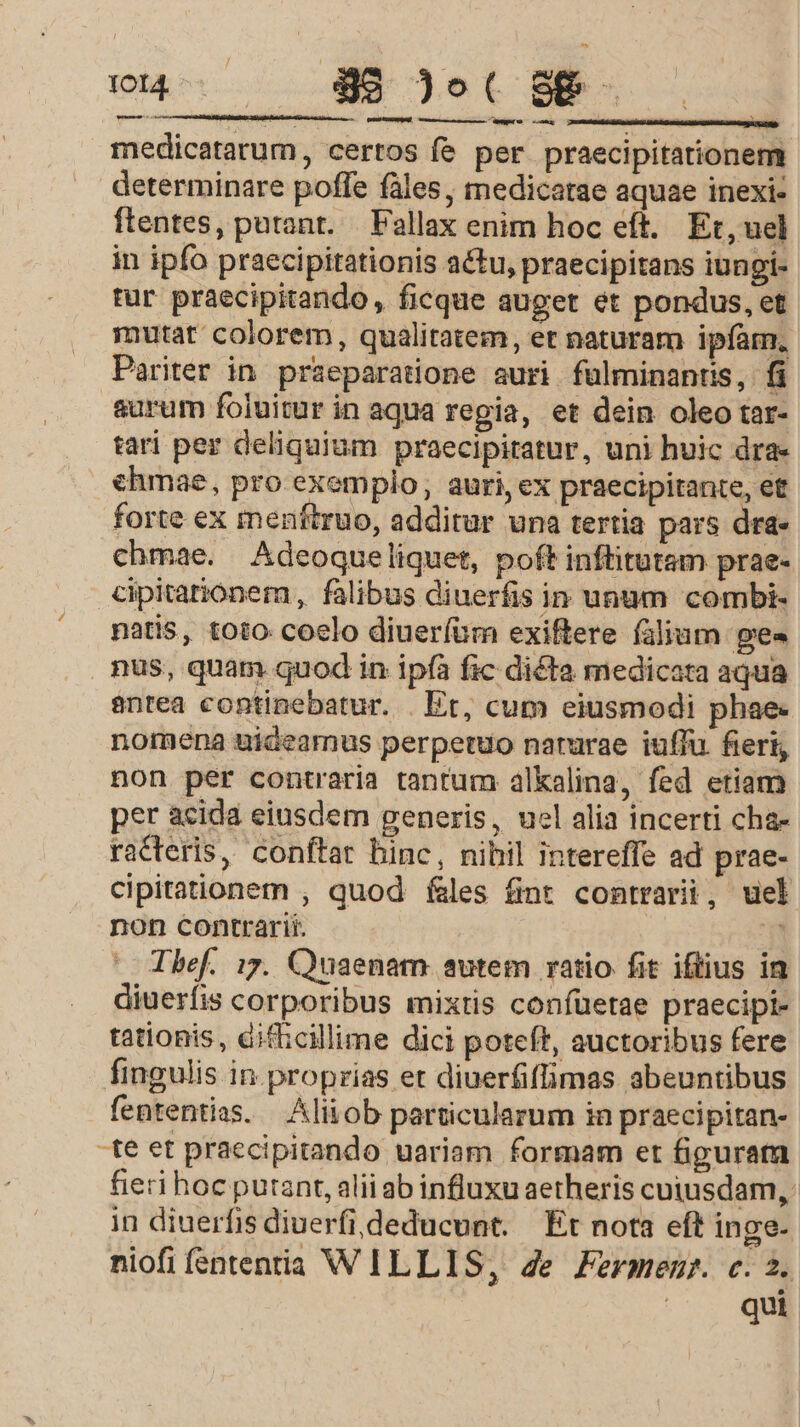 — [ossis nc EN medicatarum, certos fe per praecipitationem determinare poffe fáles, medicatae aquae inexi- ftentes, purant. — Pallax enim hoc eft. Et, uel in ipfo praecipitationis actu, praecipitans iungi- tur praecipitando, ficque auget et pondus, et mutat colorem, qualitatem, et naturam ipfam, Pariter in praeparatione auri fülminantis, fi aurum foluitur in aqua regia, et dein oleo tar- tari per deliquium praecipiratur, uni huic dra- ehmae, pro exemplo, auri, ex praecipitante, et forte ex menftruo, additur una tertia pars dra- chmae. Adeoqueliquet, poft inftitutam prae- €ipitationem, falibus diuerfis in unum combi- natis, toto coelo diueríüm exiftere (alium pes nus, quam quod in ipfa fic dicta medicata aqua antea continebatur. . Et, cum eiusmodi phae- nomena uideamus perpetuo narurae iuffu fieri, non per contraria tantum alkalina, fed etiam per acida eiusdem generis, uel alia incerti cha- racteris, conftar hinc, nibil intereffe ad prae- cipitationem , quod fales finr contrarii, uel non contrarii. 3 Thef. 17. Quaenam autem ratio fit iftius in diuerfis corporibus mixtis confüetae praecipi tationis, difhcillime dici poteft, auctoribus fere fingulis in proprias et diuerfiflimas abeuntibus fententias. Alitob particularum in praecipitan- -te et praccipitando uariam formam et figurata fieri hoc putant, alii ab influxu aetheris cuiusdam, in diuerfis diuerfi,deducunt. Et nota eft inge- niofi fsntentia WILLIS, 4e Fermemr. c. 2. qui