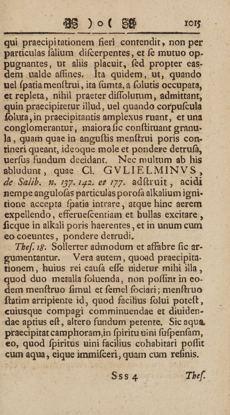 $95 )o( 88... x05 Lr qui praecipitationem fieri contendit, non per particulas falium difcerpentes, et fe mutuo op- pugnantes, ut alis placuit, fed propter eas- dem valde affines. Ita quidem, ut, quando uel fpatiamenftrui, ita fümta, a folutis occupata, et repleta, nihil praeter diffolutum, admittant, quin praecipitetur illud, uel quando corpufcula foluta,in praecipitantis amplexus ruant, et una conglomerantur, maiora fic conftituant granu- tineri queant, ideoque mole et pondere detrufà, abludunt, quae C... GVLIELMINVS, de. Salib. m. 137. 122. et 177. ad(truit, acidi nempeangulofàs particulas porofa alKalium igni- tione accepta ípatia intrare, atque hinc aerem expellendo, efferuefcentiam et bullas excitare, ficque in alkali poris haerentes , et in unum cum eo coeuntes, pondere detrudi. - Thef. 1$. Sollerter admodum et affabre fic ar- gumentantur. Vera autem, quoad praecipita- tionem, huius rei caufa effe uidetur mihi iila , . quod duo metalla foluenda, non poflint in eo- dem menítruo fimul et femel fociari; menftruo ftatim arripiente id, quod facilius folui poteft, euiusque compagi comminuendae et diuiden- dae aptius eft, altero fundum petente, Sic aqua praecipitat camphoramjin fpiritu uini fufpenfam, eo, quod fpiritus uini facilius cohabitari poffit cum aqua, eique immifceri, quam cum refinis. SsS4 Thef.