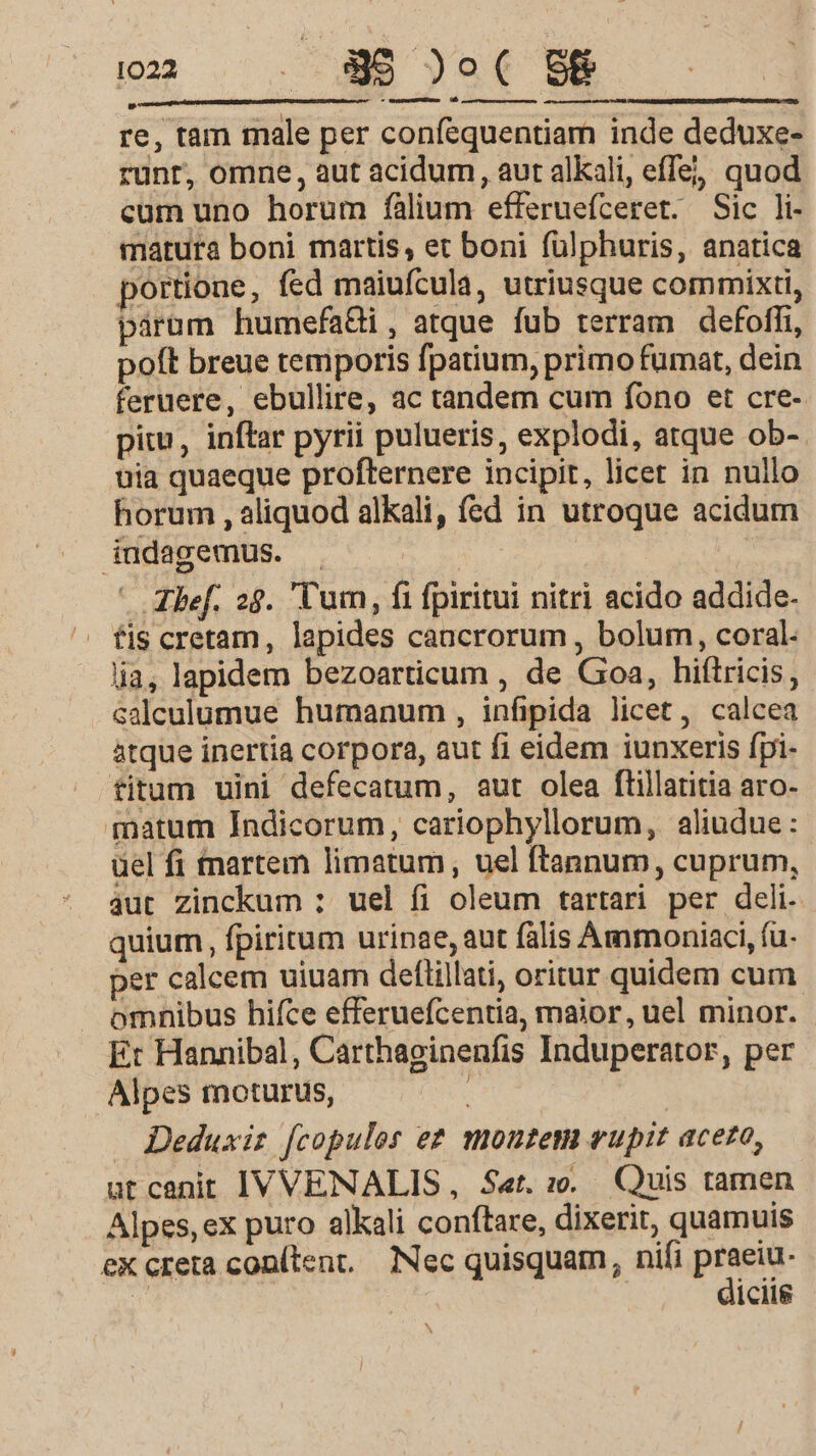 re, tam male per confequentiam inde deduxe- runt, omne, aut acidum, aut alkali, effe; quod cum uno horum fàlium efferuefceret. Sic li- matura boni martis, et boni fülphuris, anatica portione, fed maiufcula, utriusque commixti, parum humefadi, atque fub terram defoffi, poft breue temporis fpatium, primo fumat, dein feruere, ebullire, ac tandem cum fono et cre- piu, inftar pyrii pulueris, explodi, atque ob-- uia quaeque profternere incipit, licet in nullo horum , aliquod alkali, fed in utroque acidum indagemus. . | Ref. 28. Tum, fi fpiritui nitri acido addide- fis cretam, lapides cancrorum , bolum, coral. lia, lapidem bezoarticum , de Gioa, hiftricis, ealculumue humanum , infipida licet, calcea atque inertia corpora, aut fi eidem iunxeris fpi- fitum uini defecatum, aut olea ftillatitia aro- matum Indicorum, cariophyllorum, aliudue: uel fi tnartem limatum, uel ftannum, cuprum, aut zinckum : uel fi oleum tartari per deli. quium, fpiritum urinae, aut falis Ammoniaci, fu. per calcem uiuam deflillati, oritur quidem cum. omnibus hifce efferuefcentia, maior, uel minor. Et Hannibal, Carthaginenfis Induperator, per Alpes moturus, Deduxiz [copulos e? moutem eupit acero, ut canit IVVENALIS,, Set. :.. Quis tamen Alpes, ex puro alkali conftare, dixerit, quamuis eX creta conítent, Nec quisquam, nifi pisi: | iciig N