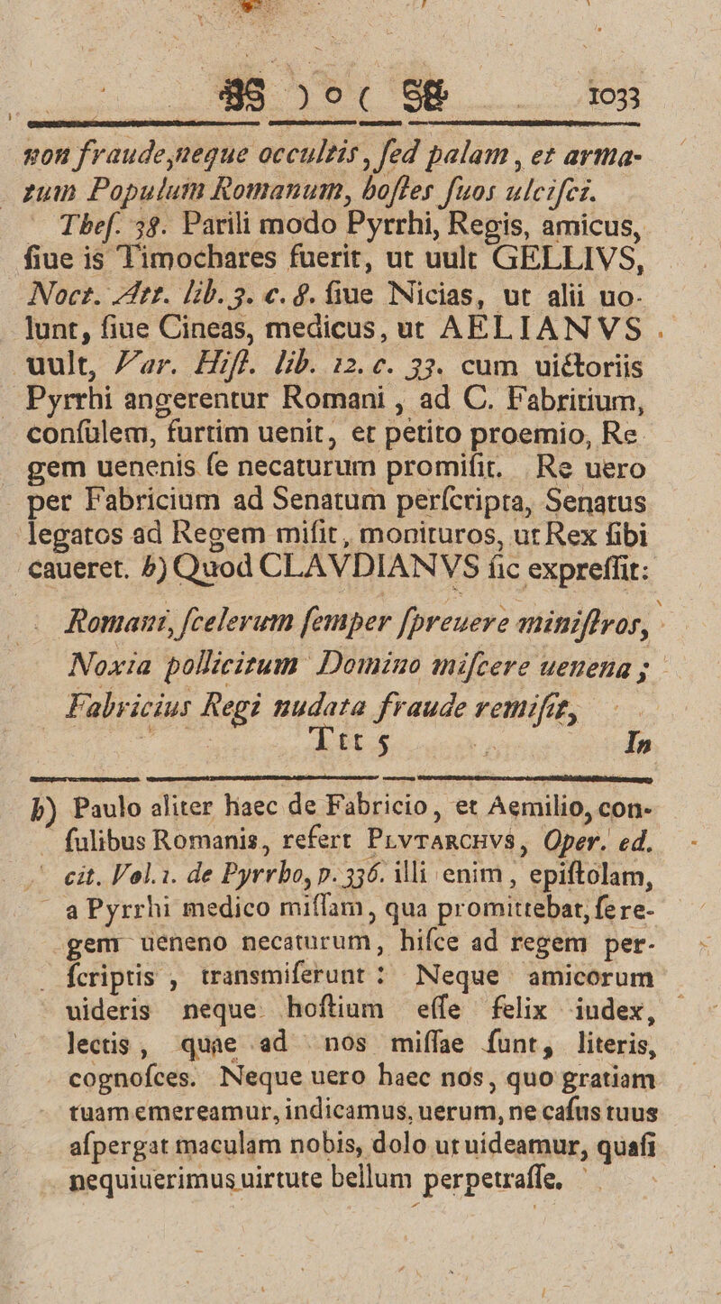 E )o( ( 98. RN rU Kon er rudc NR occultis, fed palam , et arma- zum Populutmn Romanum, bofles fuos ulctfei. Thef. 5$. Parili modo Pyrrhi, Regis, amicus, fiue is Timochares fuerit, ut uult GELLIVS, Noctz. 7t. lib. 3. c. 9. Bé Nicias, ut alii uo- lunt, fiue Cineas, medicus, ut AEL IANVS uult, Zar. Hif. lib. 12. c. 33. cum uiétoriis Pyrrhi angerentur Romani , ad C. P'abritium, coní(ülem, furtim. uenit, et petito proemio, Re gem uenenis (e necaturum promifit. Re uero | per Fabricium ad Senatum perfcripra, Senatus legatos ad Regem mifit, monituros, ut Rex fibi caueret. ^) Quod CLAVDIANV $ fic expreffit: Roma, [celerum femper fpreuere miniffros, 2 Noxia pollicizum. Domino mifcere uenena ;. Fabri jcius Regi nudata fraude rtl 2 enn] p) Paulo aliter hiaec ju Fabricio, et Aemilio, con- . fulibus Romanis, refert PLvrARCHVÉ, Oper. ed. cit. Vol.i. de Pyrrbo, p. 336. ili enim , epiftolam, » aPyrrhi medico miffam, qua promittebat; fere- .gem ueneno necaturum, hifce ad regem per. . fcriptis , transmiferunt : Neque amicorum uideris neque. hoftium effe felix iudex, lectis , quae ad nos miffae funt, literis, cognofces. Neque uero haec nos, quo gratiam tuam emereamur, indicamus, uerum, ne cafus tuus afpergat maculam nobis, dolo ut uideamur, quafi . nequiuerimus nirtute bellum perpetraffe, i