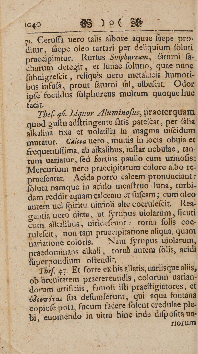 stintdd gi. Ceruffa uero talis albore aquae faepe pro- praecipiatur. Rurfus Swlpbuream, faturni fa- charum detegit, et lunae folurnio, quae nunc fübnigrefcit, reliquis uero merallicis humori- bus infufa, prout faturni fal, albefcit; Odor. ipfe foeridus fülphureus multum quoque hue facit. | uM. Thef. a6. Liquor Zdluminofus, praeterquam alkalina' fixa et uolatilia in. magma uiícidum mutatur. Calcea uero , multis in locis obuia et frequentiffima, ab alkalibus, inftar nebulae , tan- Mercurium uero praecipitatum colore albo re- praefentat. Acida porro calcem pronunciant: foluta namque in acido menfítruo luna, turbi- dam reddit aquam calceam et fufcam ; cum oleo autem uel fpiritu uitrioli alte coerüieícit. Rea. entia uero dicta, ut fyrupus uiolarum , ficuti cum. alkalibus, uiridefcunr:; torna folis coe- rulefcir, non tam praecipitatione aliqua, quam. uariarione coloris. — Nam fyrupus ujolarum, raedominans alkali , tornà autem folis, acidi füperpondium oftendit, — , | h Thef. 47. Et forte ex his allatis, variisque aliis, dorum artificis, famofi ifti praeftigiatores, et Opera, fua defümferunt, qui aqua fontana copiofe pota, facum facere folent credulae ple- bi, euomendo in uitra hinc inde diípofita ua- riorum