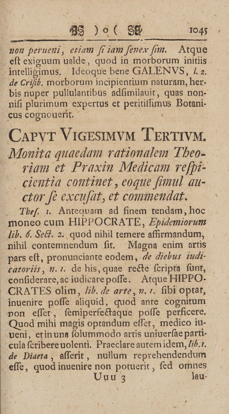 non peruemi, etiam ff iam fenex fm. | Atque . eft exiguum ualde, quod in morborum initiis - intelligimus, . Ideoque bene GALENVS, 7 z. . de Crifib. morborum incipientium naturam, her- bis nuper pullulantibus adfimilauit, quas non- nifi plurimum expertus et peritifumus Botani- cus cognouerit. — 3 : CaPvr ViGESIMVM TEnTIVM. AMonita quaedam rationalem Tbeo- — iam et Praxin Medicam refpi- cieutia continet , eoque fimul au- ctor fà excufat, et commendat. . Thef. i. Antequam. ad finem tendam, hoc moneo cum HIPPOCRATE, Epidemiorum . lib. 6. Se&amp;. 2. quod nihil temere affirmandum, nihil contemnendum fit, Magna enim artis pars eft, pronunciante eodem, 4e diebus iudi- — €atoriis, 2.:. de his, quae recte fcripta fünt, | . confiderare,ac iudicarepoffe. Atque HIPPO- |. CRATES olim, Jib. de arte, v. ». fibi optat, jnuenire poffe aliquid, quod anre cognitum pon effer, íemiperfectaque poffe perficere. Quod mihi magis optandum effer, medico iu- ueni, erinuna folummodo artis uniuerfae parti- - culaftribereuolenti. Praeclare autem idem, i£. r. - de Diaeta , afferit, nullam reprehendendum effe, quod inuenire non potuerit, fed omnes E | Ug, | lu N