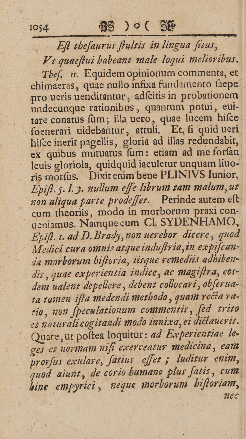 d | 1054. $8 )o9( S&amp; | (o0 Eft sbefaurus flultis iu lingua fitus, Fs quaeftui babeanz male loqui melioribus. Tbef. 1. Equidem opinionum commenta, et chimaeras, quae nullo infixa fundamento faepe: pro ueris uenditantur , adícitis in probationem undecunque rationibus , quantum potui, eui- tare conatus füm; illa uero, quae lucem hifce .foenerari uidebantur, attuli. Et, fi quid ueri hifce inerit pagellis, gloria ad illas redundabit, ex quibus mutuauis fum: etiam ad me forfan leuis gloriola, quidquid iaculetur unquam liuo- ris morfus. Dixitenim bene PLINIVS Iunior, Epiff. y. L3. nullum effe librum zam matum, ut zou aliqua parte prodeffer. Perinde autem eft cum theoriis, modo in morborum praxi con- ueniamus. Namquecum Cl. SYDENHAMO, Epift. 1. ad D. Brady, uon uerebor. dicere , quod Medici cura omnis atque induflria, in expifcan- da morborum bifloria, iisque vemediis adbiben- dis, quae experientia indice, ac magifira, eos- dem ualent depellere , debeuz collocari , obferua- 'a ramen ifla medendi metbodo , quam vecfa va- *jo, mon fpeculationum commentis, fed. fviro ez naturalicogitandi modo itimixa,ei diclauerit. /— Quare, ut poftea loquitur: ed. Experienziae le- ges ez uormam tif exerceatur medicina, eat . prorfus exulare, fattus. effet ; luditur enim, guod aiunt, de corio bumauo plus fatis, cum. bine empyrici, neque morborum Uifforiam, Hec