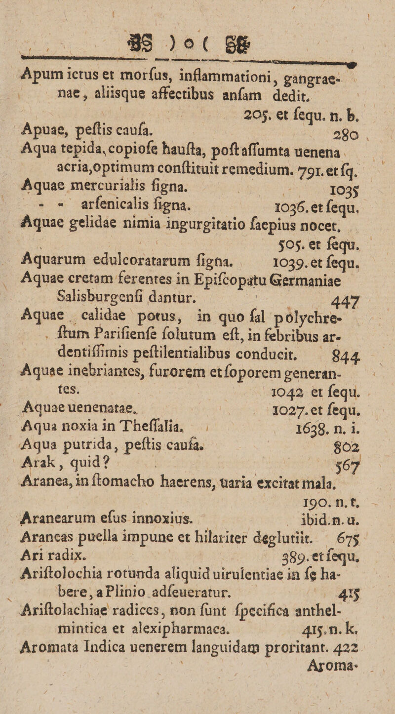 Apum ictus et sona acci gangrae- | nae, , aliisque affectibus anfam dedit, e n 205. et fequ. n. b. Apuae, peftis caufa. 280 . Aqua tepida, copiofe haufta, poftaffumta uenena acria,optimum conftituit remedium. 79r. et (q. Aquae mercurialis figna. | E 1035 - - arfenicalis figna. 1036. et fequ. Maga gelidae nimia ingurgitatio faepius nocet, $05. et fsqu. Aquarum edulcozatarum figtia. 1039. et fequ. . Aquae cretam ferentes in Epifcopatu Germaniae - Salisburgenfi dantur. | 447 Aquae calidae potus, in quo fal polychre- . flum Parifienfe folutum eft, in febribus ar- dentif/imis peftilentialibus conducit, 844. Aquae inebriantes, furorem etfoporem generan- tes. 1042 et fequ. Aquae uenenatae, . 13027. et fequ. Aqua noxia in Theffalia. — | 1658. n. i. Aqua putrida, peftis caufa. 802 Arak, quid? $67 Aranea,i in ftomacho haerens, uaria excitat mala. I9O.n.f,- Aranearum efus innoxius. . ibid.n.u. Arancas puella impune et hilariter deglutiit. — 675. Ari radix. /. 889.et fequ. Ariftolochia rotunda aliquid uirulentiae in fe ha- bere, aPlinio adíeueratur. 43$  Ariftolachige radices, non funt. fpecifica anthel- mintica et alexipharmaca. 415.n. k. Aromata Indica uenerem languida proritant. 422. Aroma: