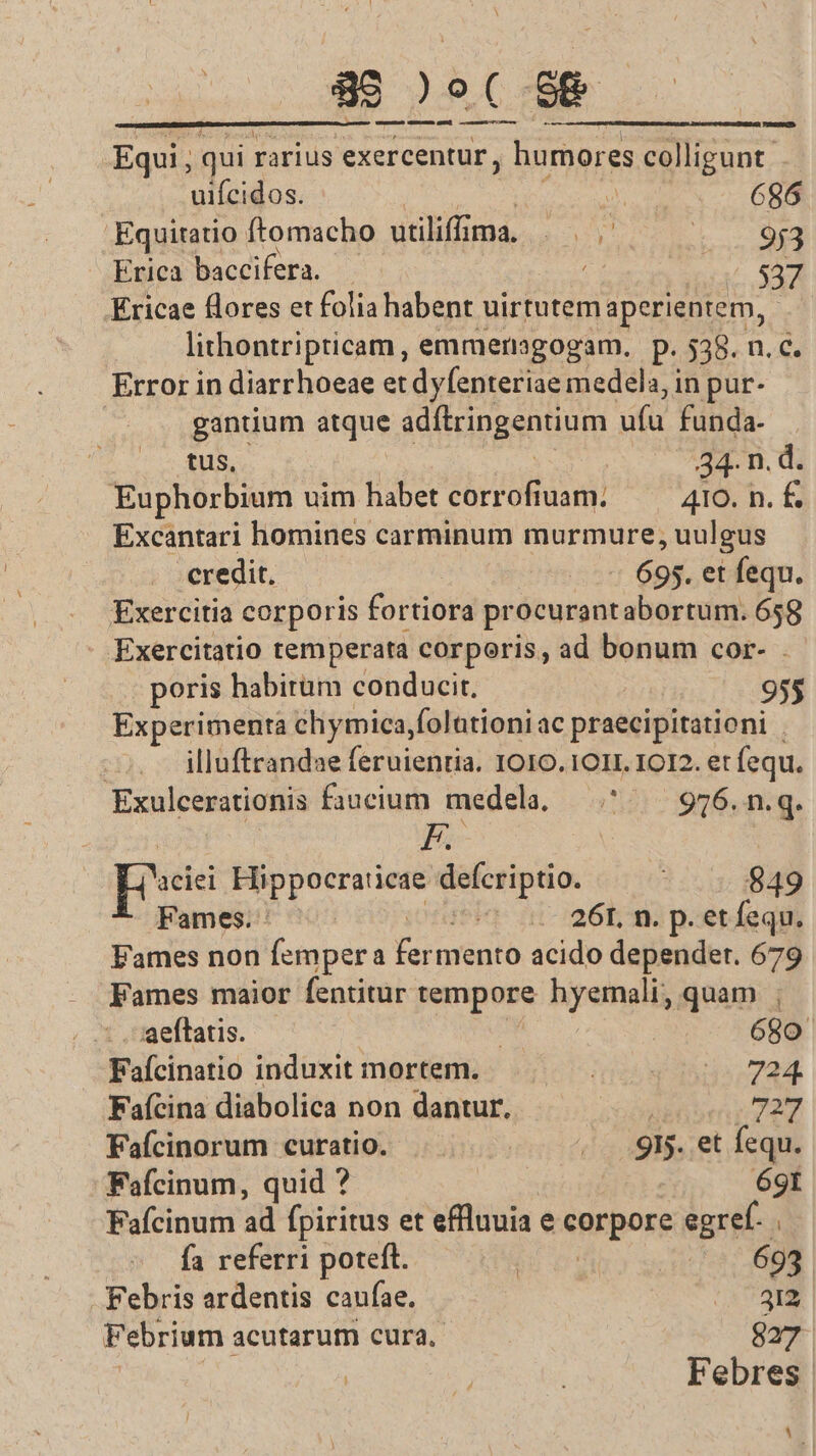 89 )9( 88 — umumuDam dENLGMEL GuEMD cocsnmm monio x Equi , qui rarius exercentur, humores colligunt. uifcidos. in 686 .Equitatio ftomacho utiliffima, RO, ECTS Erica baccifera. . i. S Ericae flores et folia habent uirtutem aperientem, lithontripticam, emmersgogam. p. 538. n.c. Error in diarrhoeae et dyfenteriae medela, in pur- gantium atque adftringentium ufu funda- tus, : 34- n. d. Euphorbium uim habet corrofiuam. ——— 410. n.£ Excantari homines carminum murmure, uulgus - credit. 695. et fequ. Exercitia corporis fortiora procurantabortum. 658 Exercitatio temperata corporis, ad bonum cor- poris habirüm conducit, 955 Experimenta chymica,folationiac praecipitationi | | illuftrandae feruientia. IO10.1O1I. IOI2. et fequ. Exulcerationis faucium medela. ^ — 976.n.q. E. | peii Hippocraticae defcriptio. | 849 Fames. : ionusia- n1- eta pore qm Fames non femper a fermento acido depender. 679 Fames maior fentitur tempore hyemali, quam ; aeftatis. | | 680 Fafcinatio induxit mortem... . 724 Faícina diabolica non dantur. | 727 Fafícinorum curatio. «9W. et fequ. Fafcinum, quid ? 69t Fafcinum ad fpiritus et efflnuia e corpore egref. . fa referri poteft. bU ri (t5 698 Febris ardentis caufae. 2m Febrium acutarum cura. 827 | f | Febres J 