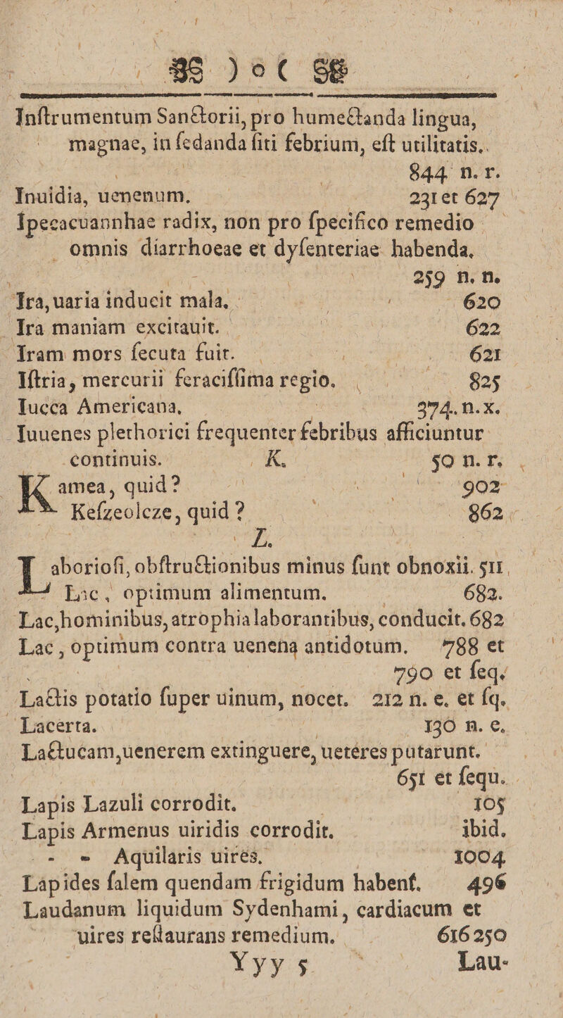 ye] E30 prr me in oe SE ericinus San&amp;orii, pro hume£tanda lingua, M in fcdanda fiti febrium, eft utilitatis. f $44. n. r. Inuidia, uenenum. —— 231et 627 Ipecacuannhae radix, non pro fpecifico remedio . omnis díarrhoeae et dyfenteriae. habenda, i | | : | 259 n. n. Tra, uaria inducit ridi: oca | . 620 Jira mani EXC c o 622 lÍram mors fecuta fuit. -. uu SN AU EMO Iftria, mercurii feracifíima teguo, noU Nor Iucca Americana, 274. n.X. Tuuenes plethorici frequenter febribus afficiuntur. continuis. AK. $0 n. r. amea, qud? — SEE A, x - Kefízeoleze, quid *ocpees | :5862;4 | ms id | | oua du obftru&amp;ionibus minus funt T S. Lic, optumum: alimentum. 682. Lac hominibus, atrophia laborantibus, conducit. 682 Lac , optimum contra ueneng antidotum. — 788 et 790 et feq. Lais potatio fuper uinum, nocet. 212 n. e. et Íq. - Lacerra. . 130 n. €. La&amp;ucam, uenerem extinguere, ueteres pütarunt. — — 651 et fequ. Lapis Lazuli corrodit. 10$ Lapis Armenus uiridis corrodit. ibid. .- - AQquilaris uirés. ^. 1004 Lapides falem quendam frigidum habenf. ^ 496 Laudanum liquidum Sydenhami, cardiacum et uires rellaurans remedium. — . 616250