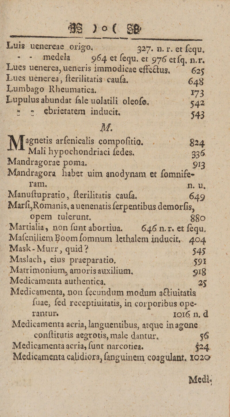 [ P1.9- 25 bosses ss cdit stemo umnache os uc Luis uenereae origo. - 327. n. r. et fequ. - - medela — 964 etfequ. et 976 etíq, n.r. Lues uenerea, ueneris immodicae effectus, 623 Lues uenerea, fterilitatis: caufa. 645 Lumbago Rheumatica. | | 173 Lupulusabundat fale uolatili oleofe. — ^ ^ 542  » ebrietatem inducit. 543 p : M. Mines arfenicalis compofitio, . ^ $824 '7* Mali hypochondtriaci fedes. 936 Mandragorae poma. - 913 Mandragora habet uim anodynam et fomnife- | ram. | n n. u, Manuftupratio, flerilitatis caufa. 649 Marfi Romanis, auenenatisferpentibus demorfis, opem tulerunt, | 880 Martialia, non funtabortiua. — 646 n.r. et fequ. Mateniliem Boom fomnum lethalem inducit, 404 . Mask- Murr , quid? |: | | 545 Maslach, eius praeparatio, $91 . Matrimonium, amorisauxilium. 918 Medicamenta authentica, 25 Medicamenta, non fzcundum modum a&amp;iuitatis fuae, fed receptiuitatis, in corporibus ope- rantur Io16 n. d Medicamenta acria, languentibus, atque inagone. .' conflitutis aegrotis, male dantur, $6 Medicamenta acria, funt narcotica. | $24. Medicamenta calidiora, fanguinem coagulant. X020 Medi.