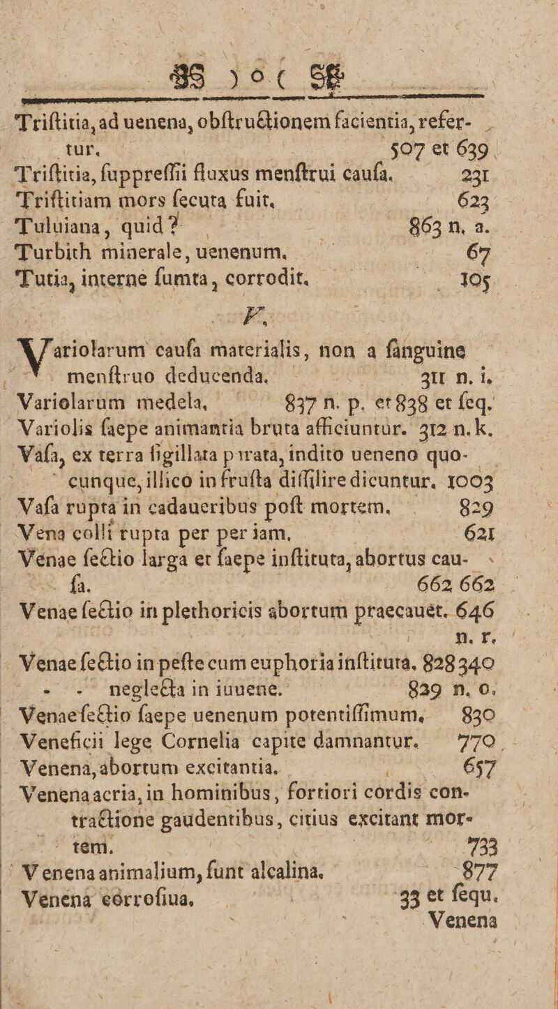 NEN: [s c e E eden Triflitia,ad uenena, oth cloned facientia, refer- . tur. $07 et 639 . Triffitia, fuppreffii luxus menftrui caufa. — — 23: Triftitiam mors fecuta fuit. 623 'uluiana, quid ?-— | 865 n, a. Turbith miaerale, uenenum. —— : 69 'Tutia interne fumta, corrodit. — ^ 105 £s F. A veterem caufa materialis, hon a4 fünguine Ü menftruo deducenda, TM 3H n. i, Variolarum medela, ^ ^ 837n. p. et838 et feq. - Variolis (aepe animantia bruta afficiuntur. 312 n. k. Vafa, ex terra figillata pirata, indito ueneno quo- ' cunque, illico in frufta dillilire dicuntur. 1005 — Vafà rupta in cadaueribus poft mortem. . . 829 - Vena colli tupta per per jam, 621 Venae fe&amp;tio larga et faepe inftituta, abortus cau-. fa. 662 662 Venae fe&amp;tio in plethoriens abortum i ibus 646 i n. F. - Venae fc&amp;io in pefte cum euphoria inftitura, 828 340 - . megle&amp;a in iuuene. 939 n. o. . Venaefc&amp;tio faepe uenenum potentiffimum, ^ 830 Venena, abortum excitantia, - 657 Venenaacria, in hominibus, fortiori cordis con- tra&amp;tione gaudentibus, citius excitant mor- .— temi. | B: ÜN tena abimalium, faf alcalina, $877 Venena eorrofiua, | 33 et fequ. ? É .Venena