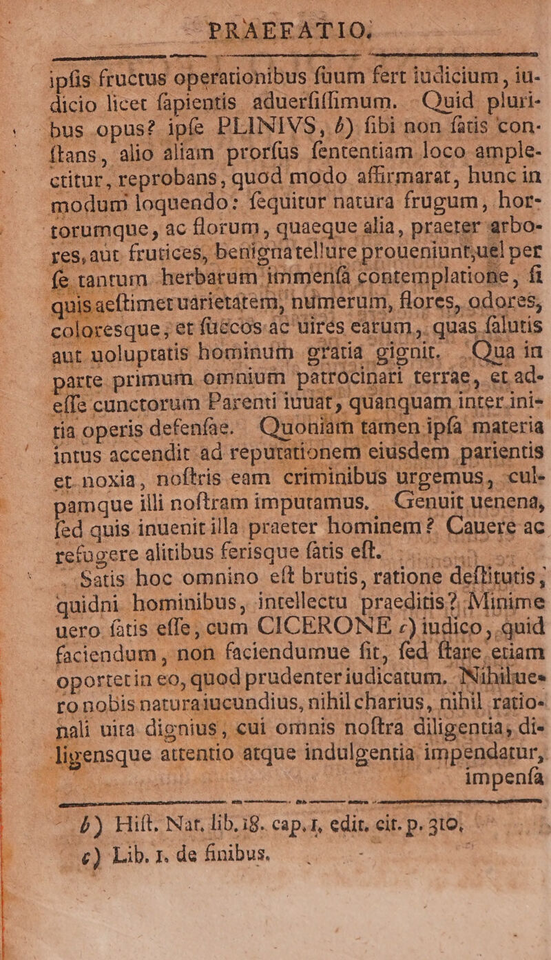 Loncen a x ipfis fructus operationibus füum fert iudicium, iu- dicio licet fapientis aduerfiffimum. - Quid pluri- bus opus? ipfe PLINIVS, 4) fibi non fatis con- ftans, alio aliam prorfus fententiam loco ample- ctitur, reprobans, quod modo affirmarat, hunc in aut uolupratis hominum gratia gignit. Qua i1 1 * io ES Ue * ^ 1» e i parte primum. omninm petrocinari terrae, et ad- : , eXy^ueul suma. JO er noxia, noftris eam. criminibus urgemus, cul pamque illi noftram impuramus, Genuit uenena, fed quis inuenit illa praeter hominem ?. Cauere ac refugere alitibus ferisquefatiseft. |... . Satis hoc omnino eft brutis, ratione deflitutis ; quidni hominibus, intellectu praeditis? Minime H À uero fatis effe, cum CICERONE :) iudico, .quid faciendum , non faciendumue fit, fed ftare etiam ro nobis naturaiucundius, nihil charius, nihil ratio- nali uita dignius, cuí ornnis noftra diligentia; di- * .. impenía ames eame smremeen: í0 (NIS cem fefiEVA 7 - 4) Hilt. Nat, lib.ig. cap.1, edi cit p.3toi