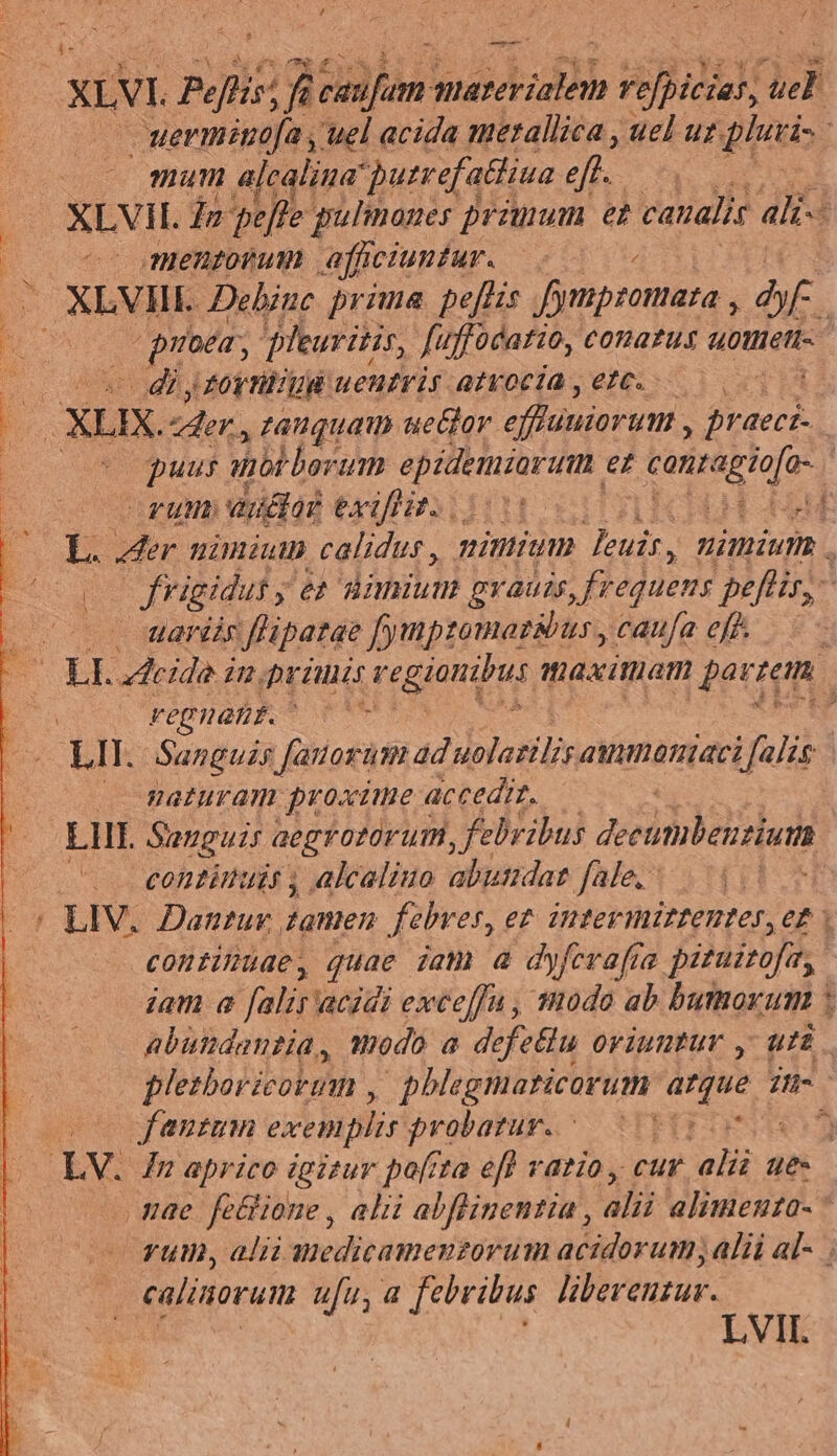 — ^ xiVI. Pelis: ! f ein PEDIS rbi P». uerminafa , uel acida merallica , uel uz pu; 4 mum alcalina putrefatliua eft. XLVil. In pete | pulinanes jronum e canali alii | 070 mentorum afficiuntur. —. : XLVIIL. Dehinc. prima. peflis M uorottira o. E poem, leuritis, fuffocatio, €onatus uotieti- qum - diyroytüiud uentris atroci , 1C. | P. XIX. er, zauguau ue&amp;lor. effluniortm , racc: | pu anbbborum epidemiartmn et , tanragiofa- | i 20727777 audor GB is TEE DC : $ der uimium calidus , minium euis, nimium , frigidui y en üinium gvauss, frequens peflir,- .. ardis flipatae fympzomaz&amp;ius , caufa eff - EL eia n, priui regiatirus maximam par: dud s eg nant. | t - LII. Sanguzs [autorum ad uolazilis ammnaniaci falis J maturam proxime « accedit. LIE Songui; aegrotürurm, febribus deeumbenrium. conzinuis , alcaliuo abutdar fale, - i: | LIV. Dantur. damen febres, et. intevmirtentes, et | continuae, quae iam a dyfevafia pituitofe, iam a falis acidi exceffu, todo ab bumorum abundantia, modo a defetiu oriuntur , uii plezboricorum ,. phlegmaticorum ues Hs | o0 Janum exemplis probatur. [ 2 LV. Jn aprico igizur pofrta efl vatio, cur. ali ues mae fetlione , alii abflinentia, alii alimenta- — Fül, alii anedicamenzorum acidorum; alii al- calinorum ufu, a febribus liberenzur. Mm ia LVII.