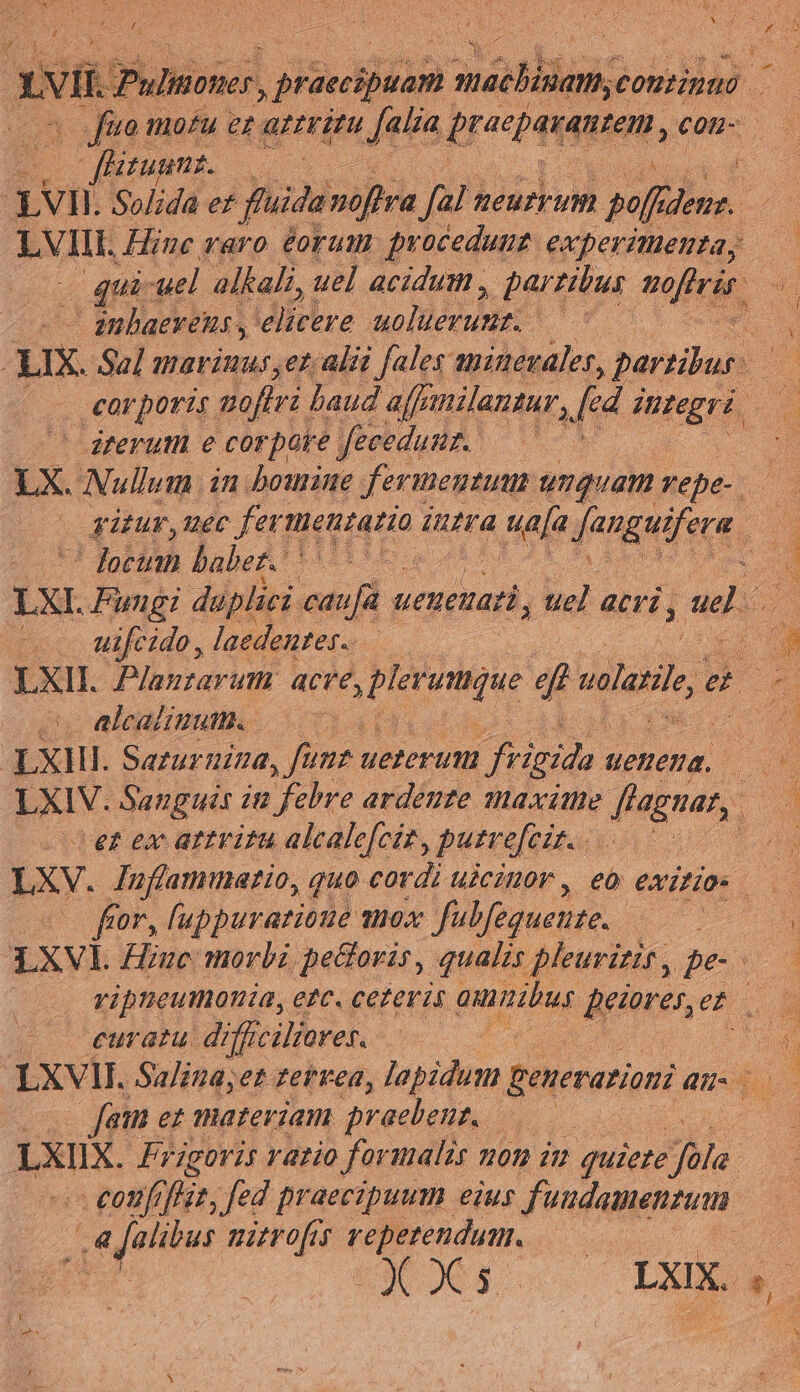 Jj NAE : A. Se ume, mS Js  /ii. Pulmoner. ! priccipéan ATTE contipas v^ Jue mo?u ez attritu [alia , bremen, con- | itum. E LVII. L Solida ef fida noftra fal: Meu uM pef TN LVIIL Hine raro éorum procedunt experimenta, ui: uel. alkali, uel acidum , partibus eerie, anbaereius , idiebre molded Uf : IX. Sal marinus, et. alii [ales minevaler, partibus. | corporis. aoffti haud affe milantar, d MSERR iterum e corpore feeedumz. —— LX. Nullum in. bomine fermentum unquam yepe- —-— gütur,uec fertietratio intra Maja fangeifers, ' focinn babez. 7. | LXI. Ludi duplici ati ueneuati, uel acri , ado uifcido, laedentes-. | LXII. Planzarum acTe, plreqe 4 veli e — Alcalinut.. | XXHI. Sarurnina, funt ueterum frigida. ueneua. LXIV. Sanguis 12 febre ardente maxime ffagnar,. e? ex artvitu alcale[cit, putrefeis. : LXV. Jufammatio, quo cordi uicinor , eo exitios M fcor, uppurazione shox fabfegueuze. : » Lxvi. Hiuc: morbi pe&amp;oris , qualis pleuritir, pes | vripteumonia, e?c. cez eris puta. dptore; er | curat difficiliores. n LXVIII. Salina;et zervea, lapidum penerarioni au. : fam ez materiam praebent, —— LXIIX. Frigoris rario for malis 101 im quiete 27 - €otifrj 227 fed praecipuum eius fuudamenzum 4 i dd mitvo[is js ie - | Coe LXIX. e