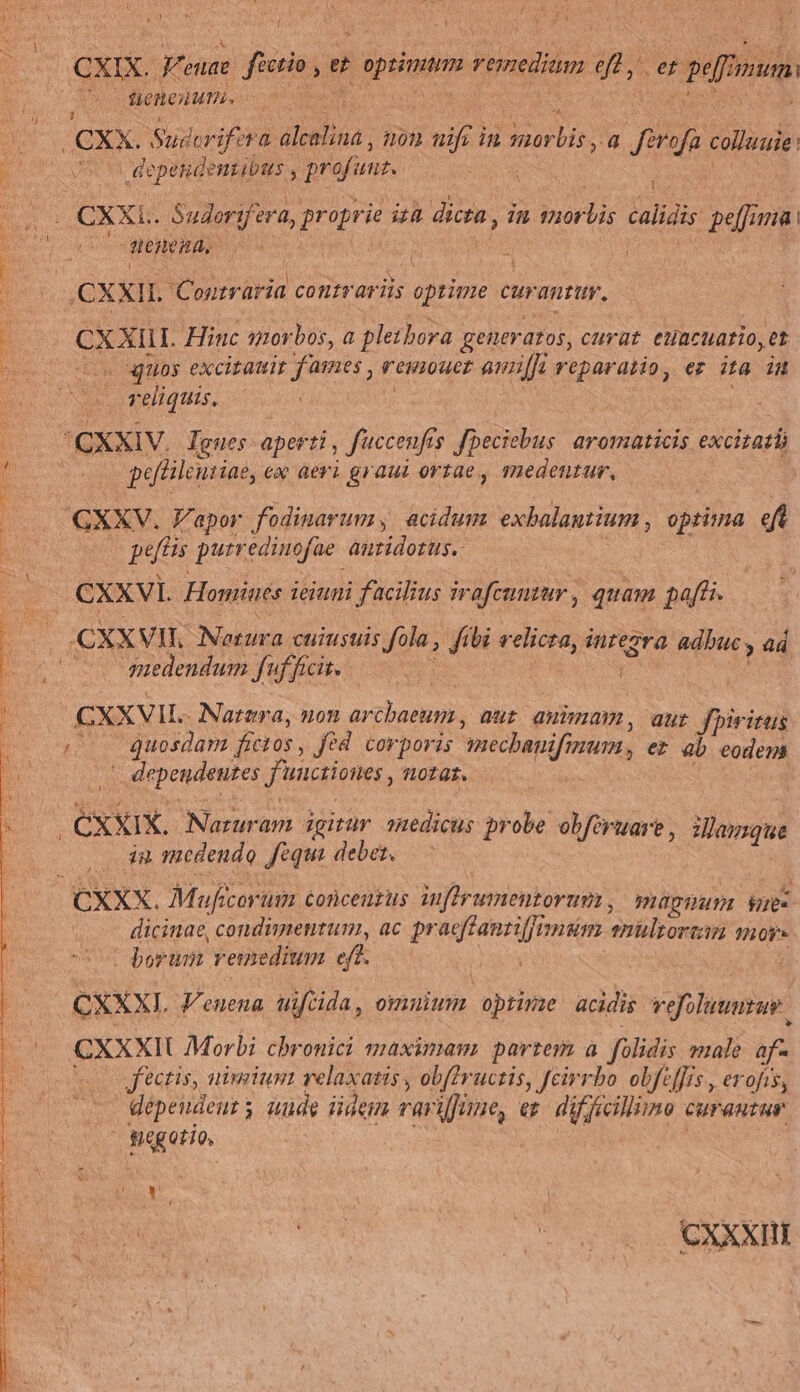 S Tae y í PA Y 1 » 1 H PN , ! i . * | CXIX. pude fictio *  aput remedium eft, er perum: tieeaurn. 1 4 Ó. /CXX. Suderifira diebus, on nift i in morbis, 4 ferofa colluuie. ORUM dependenzibas , profunz. 54 LCXXLE. Sudorifera. CH TI] dicta , in iore calidis pe 71d E j : Jem ' | i ,CXXIL. iU oraria COfliTQT is oprime curantur. Es CXXi. Hinc sor bos, a pletbora generatos, curat euacuario, et Ar uos excitauit fames , remouer ami reparatio, er 2 E H reliquis, | 'CXXIV. Tgues- aperti , fuccenfts fpeciebus: aromaticis excitat EE peülentiae, ex aeri graui ortae, medentur, GXXV. Vapor fodinarum acidum exbalantium , optima 4 R petis purredinofae. antidotus.- i: - CXXVIL Homines ieiuni facilius irafcunzur, quam paff. 3 | CXX VII Notura cuiustis fola, ftbi velicra, integra. adbuc. » 4d edendum fuf ficit. Be CXXVIL. - Natera, non arcbaeum , dit aua, aut Jpiritus AUR. quosdan fíctos , fed corporis mechanifinum , ez 4b eodem 4g EXerpendnnre funciones, iotat. xXx Naruram igitur oRedicus probe obforuare, damque ia medendo fequi debet. — CXXX. Muficorum conceuzus iuftrumentorum , magia hoec dicinae, condimentum, ac pr Mideegit niam amülsorsan or | borum remedium eff. CXXXI. Venena uiftida, omnium optime acidis vefoluumrue CXXXII Morbi chbronici maximam partem à folidis male af- o sectis, niuiiumi relaxasis, ob(?ructis, feirrbo obfeffis , erofis, depeudeut ; gam idem variffane, ez. diffecillimo curantur sagetio [ L| j / CXXXI