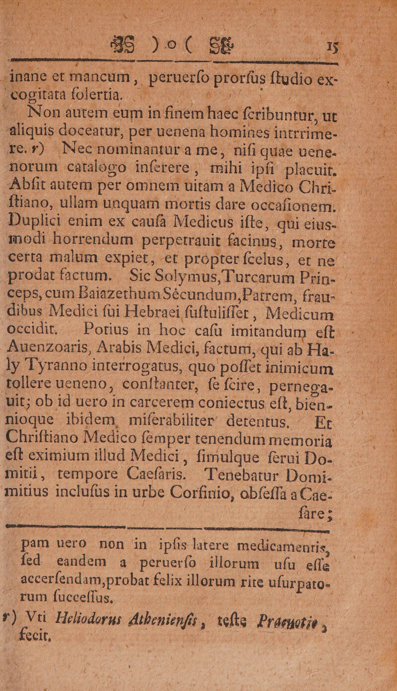 cogitata folertia. AE wise FANS E .. Non autem eum in iint haec (cribuntur, ut 5 aliquis doceatur, per uenena homines intrrime- —— xev). . Nec nominantur ame, nifi quae uene- morum catalogo inferere , mihi ipfi -placuit Abfit autem per omnem uitam a Medico Chr ftiano, ullam unquam mortis dare occafionem. j Duplici enim ex caufà Medicus ifte, qui eius- modi horrendum. perpetrauit. facinns; morte - certa malum expiet, «et propter fcelus, et ne'- prodatfacrum. | Sic Solymus, Turcarum Puur ^ ceps, cum Baiazethum Sécundum, Patrem, frau dibus Medici füi Hebraei füftuliffer, Medicum Occidit, —Porius in hoc cafu imitandum e m Auenzoaris, Arabis Medici, factuni, ,quiabHa- . — ly Tyranno i interrogatus, quo poffat inimicum tollere ueneno, conftanter, fe fcire, pernega- uit; ob id uero in carcerem coniectus. eft, bien- - nioque ibidem, miferabilier detentus, — Et. Chriftiano Medico femper tenendum memoria eft eximium illud Medici, fimulque ferui Do- - mitii , tempore Caefaris. Tenebatur Domi- mitius inclufüs in urbe Corfinio, obfeffa a Cae- 71 fare; » pam uero non in ipfis latere ER opo -fed eandem a peruerfo illorum. ufu effa ; accerfendam,probat felix illorum rite raus 50 . rum fuccelfus. | [ME ti MM Albi , Hy I3 Priswiin toe ROI r6 : (eh N Moss À D T CN iw En ENSE EI Er uei NK CO er a ea LS ee